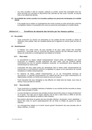 A
PLU Baie-Mahault 152
- Les voies nouvelles à créer en impasse, publiques ou privées, doivent être aménagées dans leur
partie terminale pour permettre le retournement des véhicules de lutte contre l’incendie, de sécurité
civile, et de collecte des déchets.
3.3. Accessibilité des voiries ouvertes à la circulation publique aux personnes handicapées et à mobilité
réduite
- Il est rappelé que la création ou l’aménagement des voiries ouvertes au public doivent être conformes
à la législation relative à l’accessibilité de la voirie aux personnes handicapées et à mobilité réduite.
4Article A 4 – Conditions de desserte des terrains par les réseaux publics
4.1. Eau potable
- Toute construction qui requiert une alimentation en eau potable doit être raccordée au réseau de
distribution d’eau potable, selon les modalités définies par le règlement du service public de l’eau en
vigueur.
4.2. Assainissement
- A l’intérieur d’un même terrain, les eaux pluviales et les eaux usées doivent être recueillies
séparément. L’éventuelle mise en conformité des réseaux existants doit être effectués lorsque des
travaux de construction ou d’aménagement sont réalisés sur le terrain.
4.2.1. Eaux usées
- Le raccordement au réseau collectif d’assainissement, lorsqu’il existe, est obligatoire pour toute
construction ou installation nouvelle engendrant des eaux usées, dans les conditions définies
conformément aux avis de l’autorité compétente concernée. Le raccordement devra respecter les
caractéristiques du réseau public.
- L'évacuation des eaux usées autres que domestiques dans le réseau public d'assainissement est
subordonnée à un pré-traitement conforme à la législation en vigueur et aux prescriptions de l’autorité
compétente en matière d’assainissement.
- En l'absence de réseau collectif d’assainissement, ou en cas d'impossibilité technique de
raccordement, un dispositif d'assainissement non collectif doit être mis en place conformément à la
réglementation sanitaire, en fonction de la nature du sol ou du sous-sol.
- Toute évacuation des eaux ménagères ou des effluents non traités dans les fossés, cours d’eau et
réseaux d’eaux pluviales est interdite.
4.2.2. Eaux pluviales
- Toute construction ou installation destinées à l’habitation ou aux activités doit être raccordée au réseau
public d’eaux pluviales s’il existe.
- Les eaux pluviales en provenance des parcelles privatives doivent être prises en charge prioritairement
sur le terrain. Tout rejet vers le réseau collecteur doit se faire à débit limité ou différé et doit être
compatible avec les objectifs de qualité du milieu récepteur.
- Des solutions alternatives de gestion des eaux pluviales (rétention, récupération, toiture végétalisée ..)
doivent être mises en œuvre systématiquement afin de limiter et d’étaler les apports au réseau
collecteur.
- Les aménagements réalisés sur le terrain doivent garantir l’écoulement des eaux pluviales dans le
réseau collecteur, s’il existe.
 