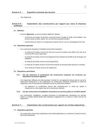 A
PLU Baie-Mahault 153
5Article A 5 – Superficie minimale des terrains
- Non règlementé
6Article A 6 – Implantation des constructions par rapport aux voies et emprises
publiques
6.1. Définition
- Le terme alignement, au sens du présent règlement, désigne :
! la limite de tout espace du territoire communal ouvert à l’usage du public (voie publique, voie
privée ouverte au public, places, etc.) au droit de la propriété riveraine,
! la limite interne au terrain d’un emplacement réservé crée en vue d’un aménagement de voirie.
6.2. Dispositions générales
- Les constructions destinées à l’habitation doivent être implantées :
! en retrait de 35 mètres minimum de l’axe de la voie de circulation de la RN2 et de l’axe de la
voie de la RN1 la plus rapprochée.
! en retrait de 35 mètres minimum de l’alignement de la déviation de la RN2 et de l’échangeur de
Dellestran
! en retrait de 30 mètres minimum de la Rocade Nord,
! en retrait de 18 mètres minimum de la limite d’emprise du domaine public lacustre ou maritime,
! et en retrait de 5 mètres minimum de l’alignement.
6.3. Dispositions particulières
6.3.1. Cas des extensions et surélévations des constructions existantes non conformes aux
dispositions du présent règlement
- Une implantation différente de celle autorisée à l’article 6.2. est également admise dans le cas de la
construction d’extensions ou de surélévations de constructions existantes implantées en retrait de
l’alignement, afin d’harmoniser les implantations avec la construction existante :
! les extensions ou surélévations doivent être implantées avec un retrait par rapport à
l’alignement au moins égal à celui de la construction existante.
6.3.2. Cas des constructions et installations nécessaires aux services publics ou d’intérêt collectif
- Les constructions, installations, ouvrages techniques et aménagements nécessaires aux services
publics ou d’intérêt collectif doivent être implantés à l’alignement ou en retrait d’1 mètre minimum de
l’alignement.
7Article A 7 – Implantation des constructions par rapport aux limites séparatives
7.1. Dispositions générales
- Les constructions doivent être implantées sur les limites séparatives ou en retrait de 3 mètres minimum
des limites séparatives
 