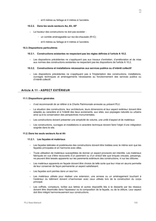 A
PLU Baie-Mahault 155
! et 6 mètres au faîtage et 4 mètres à l’acrotère.
10.2.2. Dans les seuls secteurs Aa, Ah, AP
- La hauteur des constructions ne doit pas excéder :
! un comble aménageable sur rez-de-chaussée (R+C)
! et 6 mètres au faîtage et 4 mètres à l’acrotère.
10.3. Dispositions particulières
10.3.1. Constructions existantes ne respectant pas les règles définies à l’article A 10.2.
- Les dispositions précédentes ne s’appliquent pas aux travaux d’entretien, d’amélioration et de mise
aux normes des constructions existantes ne respectant pas les dispositions de l’article A 10.2.
10.3.2. Constructions et installations nécessaires aux services publics ou d’intérêt collectif
- Les dispositions précédentes ne s’appliquent pas à l'implantation des constructions, installations,
ouvrages techniques et aménagements nécessaires au fonctionnement des services publics ou
d’intérêt collectif.
11Article A 11 - ASPECT EXTÉRIEUR
11.1. Dispositions générales
- Il est recommandé de se référer à la Charte Patrimoniale annexée au présent PLU.
- La situation des constructions, leur architecture, leurs dimensions et leur aspect extérieur doivent être
adaptés au caractère et à l’intérêt des lieux avoisinants, aux sites, aux paysages naturels ou urbains
ainsi qu’à la conservation des perspectives monumentales.
- Les constructions doivent présenter une simplicité de volume, une unité d’aspect et de matériaux
- Les constructions, ouvrages et installations à caractère technique doivent faire l’objet d’une intégration
soignée dans le site.
11.2. Dans les seuls secteurs Aa et Ah
11.2.1. Les façades et matériaux
- Les façades latérales et postérieures des constructions doivent être traitées avec le même soin que les
façades principales et en harmonie avec elles.
- Toute utilisation de matériaux susceptibles de donner un aspect provisoire est interdite. Les matériaux
fabriqués en vue d’être recouverts d’un parement ou d’un enduit tels que briques creuses, parpaings,
ne peuvent être laissés apparents sur les parements extérieurs des constructions, ni sur les clôtures.
- Les matériaux apparents en façade doivent être choisis de telle sorte que leur mise en œuvre permette
de leur conserver de façon permanente un aspect satisfaisant.
- Les façades sont peintes dans un seul ton.
- Les matériaux utilisés pour réaliser une extension, une annexe ou un aménagement touchant à
l’extérieur du bâtiment doivent s’harmoniser avec ceux utilisés lors de la construction du corps
principal.
- Les coffrets, compteurs, boîtes aux lettres et autres dispositifs liés à la desserte par les réseaux
doivent être dissimulés dans l’épaisseur ou la composition de la façade, ou de la clôture. Leur aspect
doit être intégré harmonieusement aux constructions.
 