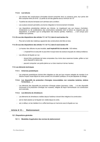 A
PLU Baie-Mahault 156
11.2.2. Les toitures
- Les toitures des constructions principales doivent comporter deux ou plusieurs pans, leur pente doit
être comprise entre 20 et 45°. La pente du toit des galeries est au minimum de 15°
- Toutefois les toitures terrasses sont admises sans condition.
- Les couleurs doivent permettre une bonne intégration à l’environnement immédiat.
- Les dispositions précédentes relatives aux toitures, ne s’appliquent pas aux travaux d’entretien,
d’extensions ou de surélévations des constructions existantes dont la toiture ne respecte pas ces
dispositions, à condition que la configuration des toitures (pentes, matériaux, …) soit conçue pour
résister aux cyclones.
11.3. En sus des dispositions des articles 11.1 et 11.2, dans le seul secteur Aa
- Plus de la moitié des matériaux apparents des constructions doit être en bois.
11.4. En sus des dispositions des articles 11.1 et 11.2, dans le seul secteur Ah
- La hauteur des clôtures ne peut excéder, sauf impératif lié à la sécurité, 1,60 mètres.
! L’impératif lié à la sécurité ne peut être invoqué dans les secteurs équipés de vidéosurveillance.
- Les clôtures de façade sur rue :
! doivent être constituées de haies composées d’au moins deux essences locales, grilles ou tout
autre dispositif à claire-voie,
! peuvent comporter une partie pleine sur un tiers maximum de leur hauteur.
11.5. Les éléments techniques
11.5.1. Antennes paraboliques
- Les antennes paraboliques doivent être intégrées au site par tous moyens adaptés de manière à en
réduire l'impact visuel depuis la voirie ouverte à la circulation publique, et ne pas dépasser du faîtage.
11.5.2. Les dispositifs de production d’énergies renouvelables non nuisantes (solaires, éoliens
horizontaux, …)
- Les éléments des dispositifs de production d’énergie solaire (panneaux, tuiles, …) et des dispositifs
concourant à la production d’énergie non nuisante, intégrés de façon harmonieuse à la construction
sont autorisés.
11.5.3. Les éléments de climatiseurs
- Les éléments de climatiseurs visibles depuis l’extérieur doivent être intégrés à la construction :
- soit en étant placés sur la façade non visible depuis la voirie,
- soit, à défaut, en les habillant d’un coffret technique en harmonie avec la façade sur rue.
12Article A 12 – Stationnement
12.1. Dispositions générales
12.1.1. Modalités d’application des normes de stationnement
 