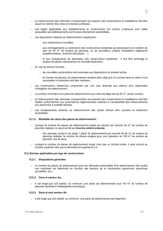 A
PLU Baie-Mahault 157
- Le stationnement des véhicules correspondant aux besoins des constructions et installations doit être
assuré en dehors des voies et emprises publiques.
- Les règles applicables aux établissements et constructions non prévus ci-dessous sont celles
auxquelles ces établissements sont le plus directement assimilables.
- Les dispositions relatives au stationnement s’appliquent :
! aux constructions nouvelles,
! aux aménagements ou extensions des constructions existantes qui aboutissent à la création de
plus de 60 m
2
de surface de plancher, ou de nouvelle(s) unité(s) d'habitation (logements
supplémentaires, chambre d'étudiants …)
! et aux changements de destination des constructions existantes : il doit être aménagé le
surplus de places nécessaires à la nouvelle destination.
- En cas de division foncière :
! les nouvelles constructions sont soumises aux dispositions du présent article,
! le nombre de place(s) de stationnement existant et/ou déjà pris en compte dans le cadre d’une
autorisation d’urbanisme doit être maintenu.
- Les constructions desservies uniquement par une voie réservée aux piétons sont dispensées
d’obligation de stationnement.
- La surface minimale d’une place de stationnement pour véhicule léger est de 25 m
2
, accès compris.
- Le stationnement des véhicules correspondant aux besoins des constructions et installations doit être
réalisé conformément aux prescriptions règlementaires relatives à l’accessibilité des stationnements
aux personnes à mobilité réduites.
- Les emplacements destinés au stationnement des cycles doivent être couverts et facilement
accessibles.
12.1.2. Modalités de calcul des places de stationnement :
- Lorsque le nombre de places de stationnement exigé est calculé par tranche de m
2
de surface de
plancher réalisée, le calcul se fait par tranche entière entamée.
! Par exemple, lorsqu’il est exigé 1 place de stationnement par tranche de 80 m
2
de surface de
plancher réalisée, le nombre de places exigées pour une opération de 100 m
2
de surface de
plancher, est de deux.
- Lorsque le nombre de places de stationnement exigé n’est pas un nombre entier, il sera arrondi au
nombre supérieur dès que la décimale est supérieure à 5.
12.2. Normes applicables par type de constructions
12.2.1. Dispositions générales
- Le nombre de places de stationnement pour les véhicules automobiles et le stationnement des cycles
non motorisés est déterminé en fonction des besoins de la construction (personnel, personnes
accueillies, etc.)
12.2.2. Dans le secteur Aa,
- Il est exigé que soit réalisé, au minimum, une place de stationnement pour 50 m
2
de surface de
plancher destinée à l’hébergement touristique.
12.2.3. Dans le seul secteur Ah
- Il est exigé que soit réalisé, au minimum, une place de stationnement par logement,
 