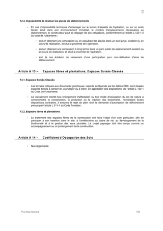 A
PLU Baie-Mahault 158
12.3. Impossibilité de réaliser les places de stationnements
- En cas d'impossibilité technique d'aménager sur le terrain d’assiette de l'opération, ou sur un autre
terrain situé dans son environnement immédiat, le nombre d'emplacements nécessaires au
stationnement, le constructeur peut se dégager de ses obligations, conformément à l’article L.123-1-2
du code de l’urbanisme :
! soit en obtenant une concession ou en acquérant les places dans un parc privé, existant ou en
cours de réalisation, et situé à proximité de l’opération,
! soit en obtenant une concession à long terme dans un parc public de stationnement existant ou
en cours de réalisation, et situé à proximité de l’opération,
! soit, le cas échéant, du versement d'une participation pour non-réalisation d'aires de
stationnement.
13Article A 13 – Espaces libres et plantations, Espaces Boisés Classés
13.1. Espaces Boisés Classés
- Les terrains indiqués aux documents graphiques, repérés en légende par les lettres EBC, sont classés
espaces boisés à conserver, à protéger ou à créer, en application des dispositions de l’article L 130-1
du Code de l'Urbanisme.
- Ce classement interdit tout changement d'affectation ou tout mode d'occupation du sol de nature à
compromettre la conservation, la protection ou la création des boisements. Nonobstant toutes
dispositions contraires, il entraîne le rejet de plein droit la demande d'autorisation de défrichement
prévue par l'article L 311-1 du Code Forestier.
13.2. Espaces libres et plantations
- Le traitement des espaces libres de la construction doit faire l’objet d’un soin particulier, afin de
participer à son insertion dans le site, à l’amélioration du cadre de vie, au développement de la
biodiversité et à la gestion des eaux pluviales. Le projet paysager doit être conçu comme un
accompagnement ou un prolongement de la construction.
14Article A 14 – Coefficient d’Occupation des Sols
- Non réglementé
 