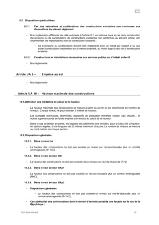 UA
PLU Baie-Mahault 16
8.2. Dispositions particulières
8.2.1. Cas des extensions et surélévations des constructions existantes non conformes aux
dispositions du présent règlement
- Une implantation différente de celle autorisée à l’article 8.1. est admise dans le cas de la construction
d’extensions ou de surélévations de constructions existantes non conformes au présent article, afin
d’harmoniser les implantations avec la construction existante :
! les extensions ou surélévations doivent être implantées avec un retrait par rapport à ou aux
autres constructions implantées sur la même propriété, au moins égal à celui de la construction
existante
8.2.2. Constructions et installations nécessaires aux services publics ou d'intérêt collectif
- Non réglementé
9Article UA 9 – Emprise au sol
- Non règlementé
10Article UA 10 – Hauteur maximale des constructions
10.1. Définition des modalités de calcul de la hauteur
- La hauteur maximale des constructions se mesure à partir du sol fini et est déterminée en nombre de
niveaux. Chaque niveau ne peut excéder 3 mètres de hauteur.
- Les ouvrages techniques, cheminées, dispositifs de production d’énergie solaire, eau chaude… et
autres superstructures de faible emprise sont exclus du calcul de la hauteur.
- Dans le cas de terrain en pente, les façades des bâtiments sont divisées, pour le calcul de la hauteur,
en sections égales, d’une longueur de 20 mètres maximum chacune. Le nombre de niveaux se mesure
au point médian de chaque section.
10.2. Dispositions générales
10.2.1. Dans la zone UA
- La hauteur des constructions ne doit pas excéder un niveau sur rez-de-chaussée plus un comble
aménageable (R+1+C),
10.2.2. Dans le seul secteur UAl
- La hauteur des constructions ne doit pas excéder deux niveaux sur rez-de-chaussée (R+2)
10.2.3. Dans le seul secteur UAp1
- La hauteur des constructions ne doit pas excéder un rez-de-chaussée plus un comble aménageable
(R+C),
10.2.4. Dans le seul secteur UAp2
- Dispositions générales
! La hauteur des constructions ne doit pas excéder un niveau sur rez-de-chaussée plus un
comble aménageable (R+1+C),
- Cas particulier des constructions dont le terrain d’assiette possède une façade sur la rue de la
République :
 