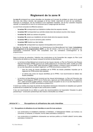 N
PLU Baie-Mahault 160
Règlement de la zone N
La zone N correspond aux zones naturelles non équipées qu’il convient de protéger en raison de la qualité
des sites, des milieux naturels, des paysages et de leur intérêt, notamment du point de vue esthétique,
historique ou écologique, soit de l’existence d’une exploitation forestière, soit de leur caractère d’espaces
naturels. Le classement en zone N ne contrevient pas à l’usage agricole des terres.
La zone N est composée de différents secteurs :
- le secteur Nh correspondant aux habitations isolées dans les espaces naturels,
- le secteur Nh1 correspondant aux activités situées dans des secteurs soumis à des risques,
- le secteur Nj, dédié aux secteurs de jardins,
- le secteur NL propre aux installations de loisirs situés dans les espaces naturels,
- le secteur NM qui couvre le domaine public maritime
- le secteur NM1 destiné aux ilets habités,
- le secteur Nr correspondant aux espaces remarquables de la commune
Les sites de Trioncelle, de Convenance, du Centre-bourg et de Morne-Bernard font l’objet d’orientations
d’aménagement et de programmation (OAP), au titre de l’article L.123-1-4 du code de l’urbanisme. Les
autorisations d’urbanisme doivent être compatibles avec ces orientations d’aménagement et de
programmation.
Selon le principe de prévention, l’attention des constructeurs et de l’ensemble des usagers du Plan Local
d’Urbanisme est attirée sur les risques marquant le territoire de Baie-Mahault.
- Le territoire de Baie-Mahault est concerné par les risques naturels. Le Plan de Prévention des Risques
Naturels Prévisibles (PPRN) approuvé par arrêté préfectoral du 30 décembre 2005, modifié par arrêté
préfectoral du 17 janvier 2008, valant servitude d’utilité publique, s’impose à toute occupation du sol,
en sus des dispositions du présent règlement. Le PPRN est annexé au présent PLU :
! dans les zones de risques identifiées par le PPRN, les études préalables imposées par le
règlement du PPRN doivent être réalisées,
! en dehors des zones de risques identifiées par le PPRN, il est recommandé de réaliser des
études préalables.
- Le territoire de Baie-Mahault est concerné par les risques technologiques. Le Plan de Prévention des
Risques Technologiques (PPRT) de la Pointe-Jarry, approuvé par arrêté préfectoral du 5 septembre
2011, valant servitude d’utilité publique, s’impose à toute occupation du sol, en sus des dispositions du
présent règlement. Le PPRT est annexé au présent PLU.
Il revient aux maîtres d’ouvrage de prendre les dispositions techniques nécessaires et adaptées pour garantir
la pérennité et la stabilité des ouvrages et des constructions à édifier.
Il leur est recommandé de se référer au guide des recommandations de l’association française du génie
parasismique “ construction parasismique des maisons individuelles aux Antilles “.
1Article N 1 – Occupations et utilisations des sols interdites
1.1. Occupations et utilisations du sol interdites en zone N et ses secteurs
- Les constructions et installations destinées à l’habitation, à l’hébergement hôtelier, aux bureaux, au
commerce, à l’artisanat, à l’industrie, hormis celles autorisées à l’article N 2.
- Les constructions et installations nécessaires aux services publics ou d’intérêt collectif, hormis celles
autorisées à l’article N 2,
 