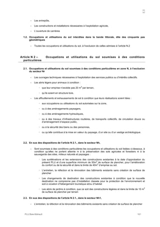 N
PLU Baie-Mahault 161
- Les entrepôts,
- Les constructions et installations nécessaires à l’exploitation agricole,
- L’ouverture de carrières
1.2. Occupations et utilisations du sol interdites dans la bande littorale, dite des cinquante pas
géométriques
- Toutes les occupations et utilisations du sol, à l’exclusion de celles admises à l’article N.2
2Article N 2 – Occupations et utilisations du sol soumises à des conditions
particulières
2.1. Occupations et utilisations du sol soumises à des conditions particulières en zone N, à l’exclusion
du secteur Nr
- Les ouvrages techniques nécessaires à l'exploitation des services publics ou d’intérêts collectifs.
- Les abris légers pour animaux à condition :
! que leur emprise n’excède pas 20 m
2
par terrain,
! qu’ils soient en structure bois.
- Les affouillements et exhaussements de sol à condition que leurs réalisations soient liées :
! aux occupations ou utilisations du sol autorisées sur la zone,
! ou à des aménagements paysagers,
! ou à des aménagements hydrauliques,
! ou à des travaux d’infrastructures routières, de transports collectifs, de circulation douce ou
d’aménagement d’espace public,
! ou à la sécurité des biens ou des personnes,
! ou qu’elle contribue à la mise en valeur du paysage, d’un site ou d’un vestige archéologique.
2.2. En sus des dispositions de l’article N 2.1., dans le secteur Nh,
- Sont soumises à des conditions particulières les occupations et utilisations du sol listées ci-dessous, à
condition qu’elles ne portent atteinte ni à la préservation des sols agricoles et forestiers ni à la
sauvegarde des sites, milieux naturels et paysages :
! Les surélévations et les extensions des constructions existantes à la date d’approbation du
présent PLU et d’une superficie minimum de 50m
2
de surface de plancher, pour l’amélioration
du confort ou de la sécurité et dans la limite de 40m
2
d’emprise au sol.
! L'entretien, la réfection et la rénovation des bâtiments existants sans création de surface de
plancher
! Les changements de destination des constructions existantes à condition que la nouvelle
destination ne comprenne pas d’installation classée pour la protection de l’environnement et
soit à vocation d’hébergement touristique et/ou d’habitat
! Les abris de jardins à condition, que ce soit des constructions légères et dans la limite de 10 m
2
de surface de plancher par terrain
2.3. En sus des dispositions de l’article N 2.1., dans le secteur Nh1,
- L'entretien, la réfection et la rénovation des bâtiments existants sans création de surface de plancher
 