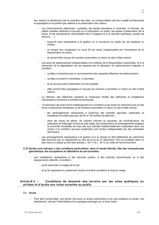 N
PLU Baie-Mahault 163
leur aspect ne dénaturent pas le caractère des sites, ne compromettent pas leur qualité architecturale
et paysagère et ne portent pas atteinte à la préservation des milieux :
! Les cheminements piétonniers, cyclables, les sentes équestres ni cimentés, ni bitumés, les
objets mobiliers destinés à l’accueil ou à l’information du public, les postes d’observation de la
faune, et les équipements démontables liés à l’hygiène et à la sécurité (sanitaires, postes de
secours, …) :
- lorsqu’ils sont nécessaires à la gestion ou à l’ouverture au public de ces espaces ou
milieux,
- et lorsque leur localisation en zone Nl est rendu indispensable par l’importance de la
fréquentation du public,
- ils doivent être conçus de manière à permettre un retour du site à l'état naturel.
! Les aires de stationnement indispensables à la maîtrise de la fréquentation automobile, et à la
prévention de la dégradation de ces espaces par la résorption du stationnement irrégulier, à
condition :
- qu’elles n’entraînent pas un accroissement des capacités effectives de stationnement,
- qu’elles ne soient ni cimentées, ni bitumées,
- et qu’aucune autre implantation ne soit possible,
- elles doivent être paysagées et conçues de manière à permettre un retour du site à l'état
naturel.
! La réfection des bâtiments existants et l’extension limitée des bâtiments et installations
nécessaires à l’exercice d’activités économiques.
! A l'exclusion de toute forme d'hébergement et à condition qu'ils soient en harmonie avec le site
et les constructions existantes, et de manière à permettre un retour du site à l'état naturel :
- les aménagements nécessaires à l'exercice des activités agricoles, pastorales et
forestières ne créant pas plus de 50 m
2
de surface de plancher ;
- dans les zones de pêche, de cultures marines ou lacustres, de conchyliculture, de
saliculture et d'élevage d'ovins de prés salés, les constructions et aménagements exigeant
la proximité immédiate de l'eau liés aux activités traditionnellement implantées dans ces
zones, à la condition que leur localisation soit rendue indispensable par des nécessités
techniques ;
! Les aménagements nécessaires à la gestion et à la remise en état d'éléments de patrimoine
bâti reconnus par un classement au titre de la loi du 31 décembre 1913 ou localisés dans un
site inscrit ou classé au titre des articles L. 341-1 et L. 341-2 du code de l'environnement.
2.10. Seules sont admises à des conditions particulières, dans la bande littorale, dite des cinquante pas
géométrique, les occupations et utilisations du sol suivantes :
- Les installations nécessaires à des services publics, à des activités économiques ou à des
équipements collectifs, à condition :
! qu’ils soient liés à l’usage de la mer,
! et qu’ils organisent ou préservent l’accès et la libre circulation le long du rivage.
3Article N 3 – Conditions de desserte des terrains par les voies publiques ou
privées et d’accès aux voies ouvertes au public
3.1. Accès
- Pour être constructible, tout terrain doit avoir un accès automobile à une voie publique ou privée, soit
directement, soit par l’intermédiaire d’un passage aménagé sur un fond voisin.
 