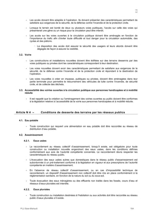 N
PLU Baie-Mahault 164
- Les accès doivent être adaptés à l’opération. Ils doivent présenter des caractéristiques permettant de
satisfaire aux exigences de la sécurité, de la défense contre l’incendie et de la protection civile.
- Lorsque le terrain est bordé de deux ou plusieurs voies publiques, l’accès sur celle des voies qui
présenterait une gêne ou un risque pour la circulation peut être interdit.
- Les accès sur les voies ouvertes à la circulation publique doivent être aménagés en fonction de
l’importance du trafic afin d’éviter toute difficulté et tout danger pour la circulation automobile, des
cycles et des piétons.
! La disposition des accès doit assurer la sécurité des usagers et leurs abords doivent être
dégagés de façon à assurer la visibilité.
3.2. Voirie
- Les constructions et installations nouvelles doivent être édifiées sur des terrains desservis par des
voies publiques ou privées dont les caractéristiques correspondent à leur destination.
- Les voies nouvelles doivent avoir des caractéristiques permettant de satisfaire aux exigences de la
sécurité, de la défense contre l’incendie et de la protection civile et répondant à la destination de
l’opération.
- Les voies nouvelles à créer en impasse, publiques ou privées, doivent être aménagées dans leur
partie terminale pour permettre le retournement des véhicules de lutte contre l’incendie, de sécurité
civile, et de collecte des déchets.
3.3. Accessibilité des voiries ouvertes à la circulation publique aux personnes handicapées et à mobilité
réduite
- Il est rappelé que la création ou l’aménagement des voiries ouvertes au public doivent être conformes
à la législation relative à l’accessibilité de la voirie aux personnes handicapées et à mobilité réduite.
4Article N 4 – Conditions de desserte des terrains par les réseaux publics
4.1. Eau potable
- Toute construction qui requiert une alimentation en eau potable doit être raccordée au réseau de
distribution d’eau potable.
4.2. Assainissement
4.2.1. Eaux usées
- Le raccordement au réseau collectif d’assainissement, lorsqu’il existe, est obligatoire pour toute
construction ou installation nouvelle engendrant des eaux usées, dans les conditions définies
conformément aux avis de l’autorité compétente concernée. Le raccordement devra respecter les
caractéristiques du réseau public.
- L'évacuation des eaux usées autres que domestiques dans le réseau public d'assainissement est
subordonnée à un pré-traitement conforme à la législation en vigueur et aux prescriptions de l’autorité
compétente en matière d’assainissement.
- En l'absence de réseau collectif d’assainissement, ou en cas d'impossibilité technique de
raccordement, un dispositif d'assainissement non collectif doit être mis en place conformément à la
réglementation sanitaire, en fonction de la nature du sol ou du sous-sol.
- Toute évacuation des eaux ménagères ou des effluents non traités dans les fossés, cours d’eau et
réseaux d’eaux pluviales est interdite.
4.2.2. Eaux pluviales
- Toute construction ou installation destinées à l’habitation ou aux activités doit être raccordée au réseau
public d’eaux pluviales s’il existe.
 