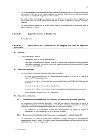N
PLU Baie-Mahault 165
- Les eaux pluviales en provenance des parcelles privatives doivent être prises en charge prioritairement
sur le terrain. Tout rejet vers le réseau collecteur doit se faire à débit limité ou différé et doit être
compatible avec les objectifs de qualité du milieu récepteur.
- Des solutions alternatives de gestion des eaux pluviales (rétention, récupération, toiture végétalisée ..)
doivent être mises en œuvre systématiquement afin de limiter et d’étaler les apports au réseau
collecteur.
- Les aménagements réalisés sur le terrain doivent garantir l’écoulement des eaux pluviales dans le
réseau collecteur, s’il existe.
5Article N 5 – Superficie minimale des terrains
- Non règlementé
6Article N 6 – Implantation des constructions par rapport aux voies et emprises
publiques
6.1. Définition
- Le terme alignement désigne :
! l’alignement selon les termes réglementaires,
! mais aussi la limite entre une parcelle privée et un chemin privé ouvert à la circulation générale
automobile motorisée, (hormis les chemins à usage exclusivement piétonniers et les pistes
exclusivement cyclables).
6.2. Dispositions générales
- Les constructions destinées à l’habitation doivent être implantées :
! en retrait de 35 mètres minimum de l’axe de la voie de circulation de la RN2 et de l’axe de la
voie de la RN1 la plus rapprochée.
! en retrait de 35 mètres minimum de l’alignement de la déviation de la RN2 et de l’échangeur de
Dellestran
! en retrait de 30 mètres minimum de la Rocade Nord,
! en retrait de 18 mètres minimum de la limite d’emprise du domaine public lacustre ou maritime.
! et en retrait de 5 mètres minimum de l’alignement.
6.3. Dispositions particulières
6.3.1. Cas des constructions existantes non conformes aux dispositions du présent règlement
- Une implantation différente de celle autorisée à l’article 6.2. est également admise dans le cas de la
construction d’extensions ou de surélévations de constructions existantes implantées en retrait de
l’alignement, afin d’harmoniser les implantations avec la construction existante :
! les extensions ou surélévations doivent être implantées avec un retrait par rapport à
l’alignement au moins égal à celui de la construction existante.
6.3.2. Constructions et installations nécessaires aux services publics ou d’intérêt collectif
- Les constructions, ou parties de constructions, installations, ouvrages techniques et aménagements
nécessaires aux services publics ou d’intérêt collectif doivent être implantés à l’alignement ou avec un
retrait minimum d’1 mètre de l’alignement.
 