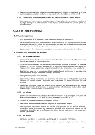 N
PLU Baie-Mahault 167
- Les dispositions précédentes ne s’appliquent pas aux travaux d’entretien, d’amélioration et de mise
aux normes des constructions existantes ne respectant pas les dispositions de l’article A 10.2.
10.3.2. Constructions et installations nécessaires aux services publics ou d’intérêt collectif
- Les dispositions précédentes ne s’appliquent pas à l'implantation des constructions, installations,
ouvrages techniques et aménagements nécessaires au fonctionnement des services publics ou
d’intérêt collectif.
11Article N 11 - ASPECT EXTÉRIEUR
11.1. Dispositions générales
- Il est recommandé de se référer à la Charte Patrimoniale annexée au présent PLU.
- La situation des constructions, leur architecture, leurs dimensions et leur aspect extérieur doivent être
adaptés au caractère et à l’intérêt des lieux avoisinants, aux sites, aux paysages naturels ou urbains
ainsi qu’à la conservation des perspectives monumentales.
- Les constructions doivent présenter une simplicité de volume, une unité d’aspect et de matériaux
11.2. Dans les seuls secteurs Nh, Nh1, NL et NM1
11.2.1. Les façades et matériaux
- Les façades latérales et postérieures des constructions doivent être traitées avec le même soin que les
façades principales et en harmonie avec elles.
- Toute utilisation de matériaux susceptibles de donner un aspect provisoire est interdite. Les matériaux
fabriqués en vue d’être recouverts d’un parement ou d’un enduit tels que briques creuses, parpaings,
ne peuvent être laissés apparents sur les parements extérieurs des constructions, ni sur les clôtures.
- Les matériaux apparents en façade doivent être choisis de telle sorte que leur mise en œuvre permette
de leur conserver de façon permanente un aspect satisfaisant.
- Les façades sont peintes dans un seul ton.
- Les matériaux utilisés pour réaliser une extension, une annexe ou un aménagement touchant à
l’extérieur du bâtiment doivent s’harmoniser avec ceux utilisés lors de la construction du corps
principal.
- Les coffrets, compteurs, boîtes aux lettres et autres dispositifs liés à la desserte par les réseaux
doivent être dissimulés dans l’épaisseur ou la composition de la façade, ou de la clôture. Leur aspect
doit être intégré harmonieusement aux constructions.
11.2.2. Les toitures
- Les toitures des constructions principales doivent comporter deux ou plusieurs pans, leur pente doit
être comprise entre 20 et 45°. La pente du toit des galeries est au minimum de 15°
- Toutefois les toitures terrasses sont admises sans condition.
- Les couleurs doivent permettre une bonne intégration à l’environnement immédiat.
- Les dispositions précédentes relatives aux toitures, ne s’appliquent pas aux travaux d’entretien,
d’extensions ou de surélévations des constructions existantes dont la toiture ne respecte pas ces
dispositions, à condition que la configuration des toitures (pentes, matériaux, …) soit conçue pour
résister aux cyclones.
11.2.3. Les clôtures
- La hauteur des clôtures ne peut excéder, sauf impératif lié à la sécurité, 1,60 mètres.
! L’impératif lié à la sécurité ne peut être invoqué dans les secteurs équipés de vidéosurveillance.
 