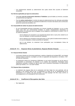 N
PLU Baie-Mahault 169
- Les emplacements destinés au stationnement des cycles doivent être couverts et facilement
accessibles.
12.2. Normes applicables par type de constructions
- Il est exigé, pour les constructions destinées à l’habitation, que soit réalisé, au minimum, une place
de stationnement par logement,
- Pour les autres constructions, le nombre de places de stationnement pour les véhicules automobiles
et le stationnement des cycles non motorisés est déterminé en fonction des besoins de la construction
(personnel, personnes accueillies, etc.)
12.3. Impossibilité de réaliser les places de stationnements
- En cas d'impossibilité technique d'aménager sur le terrain d’assiette de l'opération, ou sur un autre
terrain situé dans son environnement immédiat, le nombre d'emplacements nécessaires au
stationnement, le constructeur peut se dégager de ses obligations, conformément à l’article L.123-1-2
du code de l’urbanisme :
! soit en obtenant une concession ou en acquérant les places dans un parc privé, existant ou en
cours de réalisation, et situé à proximité de l’opération,
! soit en obtenant une concession à long terme dans un parc public de stationnement existant ou
en cours de réalisation, et situé à proximité de l’opération,
! soit, le cas échéant, du versement d'une participation pour non-réalisation d'aires de
stationnement.
13Article N 13 – Espaces libres et plantations, Espaces Boisés Classés
13.1. Espaces Boisés Classés
- Les terrains indiqués aux documents graphiques, repérés en légende par les lettres EBC, sont classés
espaces boisés à conserver, à protéger ou à créer, en application des dispositions de l’article L 130-1
du Code de l'Urbanisme.
- Ce classement interdit tout changement d'affectation ou tout mode d'occupation du sol de nature à
compromettre la conservation, la protection ou la création des boisements. Nonobstant toutes
dispositions contraires, il entraîne le rejet de plein droit la demande d'autorisation de défrichement
prévue par l'article L 311-1 du Code Forestier.
13.2. Espaces libres et plantations
- Le traitement des espaces libres de la construction doit faire l’objet d’un soin particulier, afin de
participer à son insertion dans le site, à l’amélioration du cadre de vie, au développement de la
biodiversité et à la gestion des eaux pluviales. Le projet paysager doit être conçu comme un
accompagnement ou un prolongement de la construction.
14Article N 14 – Coefficient d’Occupation des Sols
- Non réglementé
 
