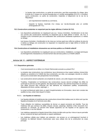 UA
PLU Baie-Mahault 17
! La hauteur des constructions, ou partie de construction, peut être augmentée d’un étage, dans
la limite de 2 niveaux sur rez-de-chaussée plus un comble aménageable (R+2+C), à condition
que la construction, ou partie de construction, implantée à l’alignement de la rue de la
République :
- soit majoritairement destinée au commerce,
- respecte la hauteur maximale d’un niveau sur rez-de-chaussée plus un comble
aménageable (R+1+C).
10.3. Constructions existantes ne respectant pas les règles définies à l’article UA 10.2.
- Les dispositions précédentes ne s’appliquent pas aux travaux d’entretien, d’amélioration et de mise
aux normes des constructions existantes ne respectant pas la règle définie à l’article UA 10.2, à
condition qu’ils n’entrainent pas une surélévation des constructions existantes supérieure à 2 mètres
au faîtage.
- Les travaux d’entretien, d’amélioration et de mise aux normes ayant pour effet de surélever de plus de
2 mètres au faîtage une construction ne respectant ne respectant pas la règle définie à l’article UA
10.2 est interdite.
10.4. Constructions et installations nécessaires aux services publics ou d'intérêt collectif
- Les dispositions précédentes ne s’appliquent pas aux constructions, installations, ouvrages techniques
et aménagements nécessaires au fonctionnement des services publics ou d’intérêt collectif.
11Article UA 11 - ASPECT EXTÉRIEUR
11.1. Dispositions générales
- Il est recommandé de se référer à la Charte Patrimoniale annexée au présent PLU
- La situation des constructions, leur architecture, leurs dimensions et leur aspect extérieur doivent être
adaptés au caractère et à l’intérêt des lieux avoisinants, aux sites, aux paysages naturels ou urbains
ainsi qu’à la conservation des perspectives monumentales.
- Les constructions doivent présenter une simplicité de volume, une unité d’aspect et de matériaux
- Toutefois, l’implantation et l’architecture des constructions neuves devront privilégier les effets de
continuité du point de vue des gabarits, des séquences urbaines, des rythmes horizontaux et verticaux.
Ces effets pourront être renforcés par des éléments de modénature (saillies, encadrements,
dépassées de toiture, pentes, calpinage...).
- Le projet architectural opéré dans un esprit d’expérimentation et d’innovation, devra tenir compte des
qualités du tissu urbain dans lequel il s’insère.
11.1.1. Les façades et matériaux
- Les façades latérales et postérieures des constructions doivent être traitées avec le même soin que les
façades principales et en harmonie avec elles.
- Toute utilisation de matériaux susceptibles de donner un aspect provisoire est interdite. Tous les
matériaux tels que carreaux de plâtre, briques creuses, parpaings, destinés à être recouverts d'un
parement ou d'enduits, ne peuvent être laissés apparents sur les façades et les pignons des
constructions, ni sur les clôtures.
- Les matériaux apparents en façade doivent être choisis de telle sorte que leur mise en œuvre permette
de leur conserver de façon permanente un aspect satisfaisant.
- Les matériaux utilisés pour réaliser une extension, une annexe ou un aménagement touchant à
l’extérieur du bâtiment doivent s’harmoniser avec ceux utilisés lors de la construction du corps
principal.
 