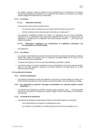 UA
PLU Baie-Mahault 18
- Les coffrets, compteurs, boîtes aux lettres et autres dispositifs liés à la desserte par les réseaux
doivent être dissimulés dans l’épaisseur ou la composition de la façade, ou de la clôture. Leur aspect
doit être intégré harmonieusement aux constructions.
11.1.2. Les toitures
11.1.2.1. Dispositions générales
- Les toitures des constructions principales doivent
｡ Ou comporter deux ou plusieurs pans, leur pente doit être comprise entre 20 et 45°
｡ Ou être constituées d’une toiture terrasse d’une pente qui n’excède pas 5 °.
- Les dispositions précédentes relatives aux toitures, ne s’appliquent pas aux travaux d’entretien,
d’extensions ou de surélévations des constructions existantes dont la toiture ne respecte pas ces
dispositions, à condition que la configuration des toitures (pentes, matériaux, …) soit conçue pour
résister aux cyclones.
11.1.2.2. Dispositions spécifiques aux constructions et installations nécessaires aux
services publics ou d’intérêt collectif
- Non réglementé
11.1.3. Les clôtures
- La conception et la réalisation des clôtures doivent faire l’objet d’une attention particulière. Les clôtures
doivent être traitées en harmonie avec la construction principale édifiée sur le terrain, le site
environnant et les clôtures adjacentes.
- La hauteur des clôtures sur rue et sur les limites séparatives est limitée à 2 mètres.
- Les clôtures visibles sur rue sont constituées de haies composées d’au moins deux essences locales,
grilles ou tout autre dispositif à claire-voie, et peuvent comporter une partie pleine sur un tiers
maximum de leur hauteur.
11.2. Les éléments techniques
11.2.1. Antennes paraboliques
- Les antennes paraboliques doivent être intégrées au site par tous moyens adaptés de manière à en
réduire l'impact visuel depuis la voirie ouverte à la circulation publique, et ne pas dépasser du faîtage.
11.2.2. Les dispositifs de production d’énergies renouvelables non nuisantes (solaires, éoliens
horizontaux, …)
- Les éléments des dispositifs de production d’énergie solaire (panneaux, tuiles, …) et des dispositifs
concourant à la production d’énergie non nuisante, intégrés de façon harmonieuse à la construction
sont autorisés.
11.2.3. Les éléments de climatiseurs
- Les éléments de climatiseurs visibles depuis l’extérieur doivent être intégrés à la construction :
! soit en étant placés sur la façade non visible depuis la voirie,
! soit, à défaut, en les habillant d’un coffret technique en harmonie avec la façade sur rue.
 