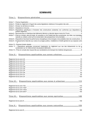 SOMMAIRE
Titre I -! Dispositions générales ............................................................... 3!
Article 1 –!Champ d'application...................................................................................................................................... 4!
Article 2 –!Portée du règlement à l’égard des autres législations relatives à l’occupation des sols............................... 4!
Article 3 –!Division du territoire en zones ....................................................................................................................... 5!
Article 4 –!Adaptations mineures.................................................................................................................................... 6!
Article 5 –!Dispositions spécifiques à l’évolution des constructions existantes non conformes aux dispositions du
présent règlement ......................................................................................................................................... 6!
Article 6 –!Reconstruction à l’identique des bâtiments détruits ou démolis depuis moins de 10 ans............................. 6!
Article 7 –!Prise en compte, dans le projet, du caractère ou de l’intérêt des lieux avoisinants, aux sites, aux paysages
naturels ou urbains, ainsi qu’à la conservation des perspectives monumentales......................................... 6!
Article 8 –!Dispositions favorisant la performance énergétique et les énergies renouvelables dans les constructions. 6!
Article 9 –!Emplacements réservés aux voies et ouvrages publics, installations d’intérêt général et aux espaces verts
7!
Article 10 – Espaces boisés classés .............................................................................................................................. 7!
Article 11 – Dispositions générales concernant l’application du règlement aux cas des lotissements ou de la
construction sur un même terrain de plusieurs bâtiments............................................................................. 7!
Article 12 – Prise en compte des risques liés aux canalisations de transport de matières dangereuses ...................... 8!
Titre II -! Dispositions applicables aux zones urbaines ............................ 9!
Règlement de la zone UA ............................................................................................................................................ 10!
Règlement de la zone UC ............................................................................................................................................ 22!
Règlement de la zone UD ............................................................................................................................................ 33!
Règlement de la zone UF............................................................................................................................................. 45!
Règlement de la zone UM............................................................................................................................................ 54!
Règlement de la zone UN ............................................................................................................................................ 67!
Règlement de la zone UP ............................................................................................................................................ 77!
Règlement de la zone UR ............................................................................................................................................ 83!
Règlement de la zone UV ............................................................................................................................................ 92!
Règlement de la zone UX .......................................................................................................................................... 103!
Titre III -! Dispositions applicables aux zones à urbaniser .................... 113!
Règlement de la zone 1AU ........................................................................................................................................ 115!
Règlement de la zone 1AUF ...................................................................................................................................... 127!
Règlement de la zone 1AUX ...................................................................................................................................... 136!
Règlement de la zone 2AUT ...................................................................................................................................... 145!
Titre IV -! Dispositions applicables aux zones agricoles........................ 148!
Règlement de la zone A ............................................................................................................................................. 149!
Titre V -! Dispositions applicables aux zones naturelles ....................... 159!
Règlement de la zone N............................................................................................................................................. 160!
 