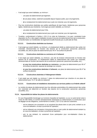 UA
PLU Baie-Mahault 20
- Il est exigé que soient réalisées, au minimum :
! une place de stationnement par logement,
! et une place visiteur, aisément accessible depuis l’espace public, pour cinq logements,
! et un emplacement de stationnement pour cycle non motorisé, pour dix logements,
- Pour les constructions destinées aux publics spécifiques de type foyers, résidences pour personnes
âgées, résidences pour étudiants, il est exigé que soient réalisées, au minimum :
! une place de stationnement pour 5 lits,
! et un emplacement de stationnement pour cycle non motorisé, pour dix logements,
- Toutefois, conformément à l'article L.123-1-3 du code de l'urbanisme, il ne peut, nonobstant toute
disposition du PLU, être exigé la réalisation de plus d’une aire de stationnement lors de la construction,
la transformation ou l’amélioration de logements locatifs financés par un prêt aidé de l’Etat,
12.2.3.2. Constructions destinées aux bureaux
- Il est exigé que soient réalisés, au minimum, un emplacement dédié au stationnement des cycles non
motorisés, dimensionnées en fonction des besoins de la construction (personnel, personnes
accueillies, etc.) et une place de stationnement pour 40 m
2
de surface de plancher
12.2.3.3. Constructions destinées au commerce et à l’artisanat
- Il est exigé que soient réalisées, au minimum, une aire de livraison dimensionnée en fonction des
besoins de la construction, un emplacement dédié au stationnement des cycles non motorisés,
dimensionnées en fonction des besoins de la construction (personnel, personnes accueillies, etc.)
! et, pour les constructions destinées au commerce, une place de stationnement pour 40 m
2
de surface de plancher, espaces de stockage non compris,
! et, pour les constructions destinées à l’artisanat, une place de stationnement pour 80 m
2
de
surface de plancher
12.2.3.4. Constructions destinées à l’hébergement hôtelier
- Il est exigé que soit réalisé, au minimum, 1 place de stationnement par chambre et une place de
stationnement pour 10 m
2
de salle de restaurant
12.2.3.5. Constructions et installations nécessaires aux services publics ou d’intérêt collectif
- Le nombre de places de stationnement pour les véhicules automobiles et le stationnement des cycles
non motorisés est déterminé en fonction des besoins de la construction (personnel, personnes
accueillies, etc.)
12.2.4. Impossibilité de réaliser les places de stationnements
- En cas d'impossibilité d'aménager sur le terrain d’assiette de l'opération, ou sur un autre terrain situé à
moins de 300 mètres, le nombre d'emplacements nécessaires au stationnement, le constructeur peut
se dégager de ses obligations, conformément à l’article L.123-1-2 du code de l’urbanisme :
! soit en obtenant une concession ou en acquérant les places dans un parc privé, existant ou en
cours de réalisation, et situé à proximité de l’opération,
! soit en obtenant une concession à long terme dans un parc public de stationnement existant ou
en cours de réalisation, et situé à proximité de l’opération,
! soit, le cas échéant, du versement d'une participation pour non-réalisation d'aires de
stationnement.
 