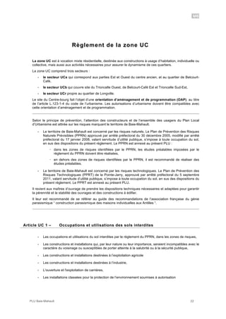 UC
PLU Baie-Mahault 22
Règlement de la zone UC
La zone UC est à vocation mixte résidentielle, destinée aux constructions à usage d’habitation, individuelle ou
collective, mais aussi aux activités nécessaires pour assurer le dynamisme de ces quartiers.
La zone UC comprend trois secteurs :
- le secteur UCa qui correspond aux parties Est et Ouest du centre ancien, et au quartier de Belcourt-
Café,
- le secteur UCb qui couvre site du Trioncelle Ouest, de Belcourt-Café Est et Trioncelle Sud-Est,
- le secteur UCr propre au quartier de Longville.
Le site du Centre-bourg fait l’objet d’une orientation d’aménagement et de programmation (OAP), au titre
de l’article L.123-1-4 du code de l’urbanisme. Les autorisations d’urbanisme doivent être compatibles avec
cette orientation d’aménagement et de programmation.
Selon le principe de prévention, l’attention des constructeurs et de l’ensemble des usagers du Plan Local
d’Urbanisme est attirée sur les risques marquant le territoire de Baie-Mahault.
- Le territoire de Baie-Mahault est concerné par les risques naturels. Le Plan de Prévention des Risques
Naturels Prévisibles (PPRN) approuvé par arrêté préfectoral du 30 décembre 2005, modifié par arrêté
préfectoral du 17 janvier 2008, valant servitude d’utilité publique, s’impose à toute occupation du sol,
en sus des dispositions du présent règlement. Le PPRN est annexé au présent PLU :
! dans les zones de risques identifiées par le PPRN, les études préalables imposées par le
règlement du PPRN doivent être réalisées,
! en dehors des zones de risques identifiées par le PPRN, il est recommandé de réaliser des
études préalables.
- Le territoire de Baie-Mahault est concerné par les risques technologiques. Le Plan de Prévention des
Risques Technologiques (PPRT) de la Pointe-Jarry, approuvé par arrêté préfectoral du 5 septembre
2011, valant servitude d’utilité publique, s’impose à toute occupation du sol, en sus des dispositions du
présent règlement. Le PPRT est annexé au présent PLU.
Il revient aux maîtres d’ouvrage de prendre les dispositions techniques nécessaires et adaptées pour garantir
la pérennité et la stabilité des ouvrages et des constructions à édifier.
Il leur est recommandé de se référer au guide des recommandations de l’association française du génie
parasismique “ construction parasismique des maisons individuelles aux Antilles “.
1Article UC 1 – Occupations et utilisations des sols interdites
- Les occupations et utilisations du sol interdites par le règlement du PPRN, dans les zones de risques,
- Les constructions et installations qui, par leur nature ou leur importance, seraient incompatibles avec le
caractère du voisinage ou susceptibles de porter atteinte à la salubrité ou à la sécurité publique,
- Les constructions et installations destinées à l’exploitation agricole
- Les constructions et installations destinées à l’industrie,
- L'ouverture et l'exploitation de carrières,
- Les installations classées pour la protection de l’environnement soumises à autorisation
 