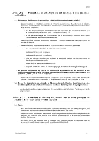 UC
PLU Baie-Mahault 23
2Article UC 2 – Occupations et utilisations du sol soumises à des conditions
particulières
2.1. Occupations et utilisations du sol soumises à des conditions particulières en zone UC,
- Les constructions et installations destinées à l’artisanat, au commerce, et aux bureaux, la création,
l’extension et la modification des installations classées pour la protection de l'environnement soumises
à déclaration, à condition :
! que des dispositions soient prises afin d'éviter une aggravation des nuisances ou risques pour
le voisinage [nuisance (livraison, bruit,…), incendie, explosion, ...],
! et que les nécessités de leur fonctionnement lors de leur ouverture, comme à terme, soient
compatibles avec les infrastructures existantes.
- Les constructions destinées à la fonction d’entrepôt à condition qu’elles n’excèdent pas 200 m
2
de
surface de plancher
- Les affouillements et exhaussements de sol à condition que leurs réalisations soient liées :
! aux occupations ou utilisations du sol autorisées sur la zone,
! ou à des aménagements paysagers,
! ou à des aménagements hydrauliques,
! ou à des travaux d’infrastructures routières, de transports collectifs, de circulation douce ou
d’aménagement d’espace public,
! ou à la sécurité des biens ou des personnes,
! ou qu’elle contribue à la mise en valeur du paysage, d’un site ou d’un vestige archéologique.
2.2. En sus des dispositions de l’article 2.1, occupations et utilisations du sol soumises à des
conditions particulières dans les périmètres de mixité identifiés aux documents graphiques, au titre
de l’article L.123-1-5.16° du code de l’urbanisme
- Les constructions destinées à l’habitation, à condition que chaque opération entrainant la réalisation de
plus de 5 logements, comporte au moins 15 % de logements financés par un prêt aidé de l’Etat
2.3. En sus des dispositions des articles 2.1 et 2.2, occupations et utilisations du sol soumises à des
conditions particulières dans le périmètre d’une orientation d’aménagement et de programmation
- Les constructions et aménagements doivent être compatibles avec l’orientation d’aménagement et de
programmation
3Article UC 3 – Conditions de desserte des terrains par les voies publiques ou
privées et d’accès aux voies ouvertes au public
3.1. Accès
- Pour être constructible, tout terrain doit avoir un accès automobile à une voie publique ou privée, soit
directement, soit par l’intermédiaire d’un passage aménagé sur un fond voisin.
- Les accès doivent être adaptés à l’opération. Ils doivent présenter des caractéristiques permettant de
satisfaire aux exigences de la sécurité, de la défense contre l’incendie, de la protection civile et de la
collecte des déchets.
- Lorsque le terrain est bordé de deux ou plusieurs voies publiques, l’accès sur celle des voies qui
présenterait une gêne ou un risque pour la circulation peut être interdit.
 