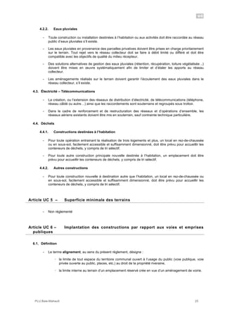 UC
PLU Baie-Mahault 25
4.2.2. Eaux pluviales
- Toute construction ou installation destinées à l’habitation ou aux activités doit être raccordée au réseau
public d’eaux pluviales s’il existe.
- Les eaux pluviales en provenance des parcelles privatives doivent être prises en charge prioritairement
sur le terrain. Tout rejet vers le réseau collecteur doit se faire à débit limité ou différé et doit être
compatible avec les objectifs de qualité du milieu récepteur.
- Des solutions alternatives de gestion des eaux pluviales (rétention, récupération, toiture végétalisée ..)
doivent être mises en œuvre systématiquement afin de limiter et d’étaler les apports au réseau
collecteur.
- Les aménagements réalisés sur le terrain doivent garantir l’écoulement des eaux pluviales dans le
réseau collecteur, s’il existe.
4.3. Électricité – Télécommunications
- La création, ou l’extension des réseaux de distribution d’électricité, de télécommunications (téléphone,
réseau câblé ou autre…) ainsi que les raccordements sont souterrains et regroupés sous trottoir.
- Dans le cadre de renforcement et de restructuration des réseaux et d’opérations d’ensemble, les
réseaux aériens existants doivent être mis en souterrain, sauf contrainte technique particulière.
4.4. Déchets
4.4.1. Constructions destinées à l’habitation
- Pour toute opération entrainant la réalisation de trois logements et plus, un local en rez-de-chaussée
ou en sous-sol, facilement accessible et suffisamment dimensionné, doit être prévu pour accueillir les
conteneurs de déchets, y compris de tri sélectif.
- Pour toute autre construction principale nouvelle destinée à l’habitation, un emplacement doit être
prévu pour accueillir les conteneurs de déchets, y compris de tri sélectif.
4.4.2. Autres constructions
- Pour toute construction nouvelle à destination autre que l’habitation, un local en rez-de-chaussée ou
en sous-sol, facilement accessible et suffisamment dimensionné, doit être prévu pour accueillir les
conteneurs de déchets, y compris de tri sélectif.
5Article UC 5 – Superficie minimale des terrains
- Non réglementé
6Article UC 6 – Implantation des constructions par rapport aux voies et emprises
publiques
6.1. Définition
- Le terme alignement, au sens du présent règlement, désigne :
! la limite de tout espace du territoire communal ouvert à l’usage du public (voie publique, voie
privée ouverte au public, places, etc.) au droit de la propriété riveraine,
! la limite interne au terrain d’un emplacement réservé crée en vue d’un aménagement de voirie.
 
