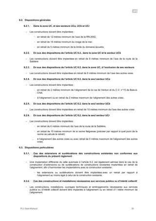 UC
PLU Baie-Mahault 26
6.2. Dispositions générales
6.2.1. Dans la zone UC, et ses secteurs UCa, UCb et UCr
- Les constructions doivent être implantées :
! en retrait de 12 mètres minimum de l’axe de la RN 2002,
! en retrait de 18 mètres minimum du rivage de la mer,
! en retrait de 5 mètres minimum de la limite du domaine lacustre,
6.2.2. En sus des dispositions de l’article UC 6.2., dans la zone UC et le secteur UCb
- Les constructions doivent être implantées en retrait de 8 mètres minimum de l’axe de la route de la
Sablière
6.2.3. En sus des dispositions de l’article UC 6.2, dans la zone UC, à l’exclusion de ses secteurs
- Les constructions doivent être implantées en retrait de 8 mètres minimum de l’axe des autres voies
6.2.4. En sus des dispositions de l’article UC 6.2, dans le seul secteur UCa
- Les constructions doivent être implantées :
! en retrait de 2 mètres minimum de l’alignement de la rue de Verdun et du C.V. n°15 de Baie-à-
Chat,
! à l’alignement ou en retrait de 2 mètres maximum de l’alignement des autres voies.
6.2.5. En sus des dispositions de l’article UC 6.2, dans le seul secteur UCb
- Les constructions doivent être implantées en retrait de 10 mètres minimum de l’axe des autres voies
6.2.6. En sus des dispositions de l’article UC 6.2, dans le seul secteur UCr
- Les constructions doivent être implantées :
! en retrait de 6 mètres minimum de l’axe de la route de la Sablière,
! en retrait de 10 mètres minimum de la ravine Négresse (préciser par rapport à quel point de la
ravine se calcule le retrait)
｡ à l’alignement des autres voies ou avec retrait de 5 mètres maximum de l’alignement des autres
voies.
6.3. Dispositions particulières
6.3.1. Cas des extensions et surélévations des constructions existantes non conformes aux
dispositions du présent règlement
- Une implantation différente de celle autorisée à l’article 6.2. est également admise dans le cas de la
construction d’extensions ou de surélévations de constructions existantes implantées en retrait de
l’alignement, afin d’harmoniser les implantations avec la construction existante :
! les extensions ou surélévations doivent être implantées avec un retrait par rapport à
l’alignement au moins égal à celui de la construction existante.
6.3.2. Cas des constructions et installations nécessaires aux services publics ou d’intérêt collectif
- Les constructions, installations, ouvrages techniques et aménagements nécessaires aux services
publics ou d’intérêt collectif doivent être implantés à l’alignement ou en retrait d’1 mètre minimum de
l’alignement.
 