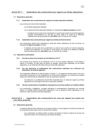 UC
PLU Baie-Mahault 27
7Article UC 7 – Implantation des constructions par rapport aux limites séparatives
7.1. Dispositions générales
7.1.1. Implantation des constructions par rapport aux limites séparatives latérales
- Les constructions doivent être implantées :
! sur les limites séparatives latérales,
! ou en retrait des limites séparatives latérales, en respectant la règle de prospect suivante :
- la distance de tout point d’une construction au point le plus proche de la limite séparative,
comptée horizontalement (L), doit être au moins égale à la moitié de la différence
d’altitude entre ces deux points (H), soit L!H/2, avec un minimum de 3 mètres.
7.1.2. Implantation des constructions par rapport aux limites de fond de terrain
- Les constructions doivent être implantées en retrait des limites séparatives de fond de terrain, en
respectant la règle de prospect suivante :
! la distance de tout point d’une construction au point le plus proche de la limite séparative,
comptée horizontalement (L), doit être au moins égale à la moitié de la différence d’altitude
entre ces deux points (H), soit L!H/2, avec un minimum de 3 mètres.
7.2. Dispositions particulières
7.2.1. Cas des annexes d’une emprise au sol inférieure à 25 m
2
- Les annexes d’une emprise au sol inférieure à 25 m
2
et d’une hauteur inférieure à 3,50 mètres à
l’égout ou l’acrotère, de type abris de jardins ou garages, doivent être implantées sur les limites
séparatives, ou en retrait de 0,50 mètre minimum de la limite séparative.
7.2.2. Cas des extensions et surélévations des constructions existantes non conformes aux
dispositions du présent règlement
- Une implantation différente de celle autorisée à l’article 7.1. est également admise dans le cas de la
construction d’extensions ou de surélévations de constructions existantes non conformes au présent
article, afin d’harmoniser les implantations avec la construction existante :
! les extensions ou surélévations doivent être implantées avec un retrait par rapport aux limites
séparatives au moins égal à celui de la construction existante,
7.2.3. Cas des constructions et installations nécessaires aux services publics ou d’intérêt collectif
- Les constructions, installations, ouvrages techniques et aménagements nécessaires aux services
publics ou d’intérêt collectif doivent être implantés sur une ou plusieurs limites séparatives, ou en
retrait d’un mètre minimum de la limite séparative.
8Article UC 8 – Implantation des constructions les unes par rapport aux autres sur
une même propriété
8.1. Dispositions générales
- La distance séparant deux bâtiments non contigus doit être au moins égale à la moitié de la hauteur de
la construction la plus haute, avec un minimum de 3 mètres.
! pour l’application du présent article, la hauteur de façade se mesure à l’égout du toit pour les
toitures en pente, et à l’acrotère pour les toitures terrasses.
 