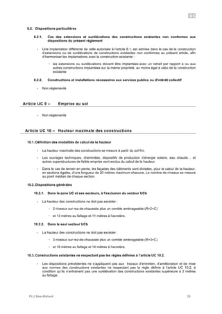 UC
PLU Baie-Mahault 28
8.2. Dispositions particulières
8.2.1. Cas des extensions et surélévations des constructions existantes non conformes aux
dispositions du présent règlement
- Une implantation différente de celle autorisée à l’article 8.1. est admise dans le cas de la construction
d’extensions ou de surélévations de constructions existantes non conformes au présent article, afin
d’harmoniser les implantations avec la construction existante :
! les extensions ou surélévations doivent être implantées avec un retrait par rapport à ou aux
autres constructions implantées sur la même propriété, au moins égal à celui de la construction
existante
8.2.2. Constructions et installations nécessaires aux services publics ou d'intérêt collectif
- Non réglementé
9Article UC 9 – Emprise au sol
- Non règlementé
10Article UC 10 – Hauteur maximale des constructions
10.1. Définition des modalités de calcul de la hauteur
- La hauteur maximale des constructions se mesure à partir du sol fini,
- Les ouvrages techniques, cheminées, dispositifs de production d’énergie solaire, eau chaude… et
autres superstructures de faible emprise sont exclus du calcul de la hauteur.
- Dans le cas de terrain en pente, les façades des bâtiments sont divisées, pour le calcul de la hauteur,
en sections égales, d’une longueur de 20 mètres maximum chacune. Le nombre de niveaux se mesure
au point médian de chaque section.
10.2. Dispositions générales
10.2.1. Dans la zone UC et ses secteurs, à l’exclusion du secteur UCb
- La hauteur des constructions ne doit pas excéder :
! 2 niveaux sur rez-de-chaussée plus un comble aménageable (R+2+C)
! et 13 mètres au faîtage et 11 mètres à l’acrotère.
10.2.2. Dans le seul secteur UCb
- La hauteur des constructions ne doit pas excéder :
! 3 niveaux sur rez-de-chaussée plus un comble aménageable (R+3+C)
! et 16 mètres au faîtage et 14 mètres à l’acrotère.
10.3. Constructions existantes ne respectant pas les règles définies à l’article UC 10.2.
- Les dispositions précédentes ne s’appliquent pas aux travaux d’entretien, d’amélioration et de mise
aux normes des constructions existantes ne respectant pas la règle définie à l’article UC 10.2, à
condition qu’ils n’entrainent pas une surélévation des constructions existantes supérieure à 2 mètres
au faîtage.
 
