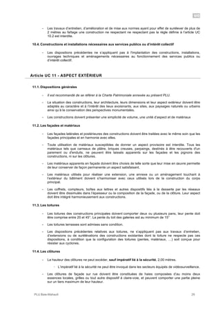 UC
PLU Baie-Mahault 29
- Les travaux d’entretien, d’amélioration et de mise aux normes ayant pour effet de surélever de plus de
2 mètres au faîtage une construction ne respectant ne respectant pas la règle définie à l’article UC
10.2 est interdite.
10.4. Constructions et installations nécessaires aux services publics ou d’intérêt collectif
- Les dispositions précédentes ne s’appliquent pas à l'implantation des constructions, installations,
ouvrages techniques et aménagements nécessaires au fonctionnement des services publics ou
d’intérêt collectif.
11Article UC 11 - ASPECT EXTÉRIEUR
11.1. Dispositions générales
- Il est recommandé de se référer à la Charte Patrimoniale annexée au présent PLU.
- La situation des constructions, leur architecture, leurs dimensions et leur aspect extérieur doivent être
adaptés au caractère et à l’intérêt des lieux avoisinants, aux sites, aux paysages naturels ou urbains
ainsi qu’à la conservation des perspectives monumentales.
- Les constructions doivent présenter une simplicité de volume, une unité d’aspect et de matériaux
11.2. Les façades et matériaux
- Les façades latérales et postérieures des constructions doivent être traitées avec le même soin que les
façades principales et en harmonie avec elles.
- Toute utilisation de matériaux susceptibles de donner un aspect provisoire est interdite. Tous les
matériaux tels que carreaux de plâtre, briques creuses, parpaings, destinés à être recouverts d'un
parement ou d'enduits, ne peuvent être laissés apparents sur les façades et les pignons des
constructions, ni sur les clôtures.
- Les matériaux apparents en façade doivent être choisis de telle sorte que leur mise en œuvre permette
de leur conserver de façon permanente un aspect satisfaisant.
- Les matériaux utilisés pour réaliser une extension, une annexe ou un aménagement touchant à
l’extérieur du bâtiment doivent s’harmoniser avec ceux utilisés lors de la construction du corps
principal.
- Les coffrets, compteurs, boîtes aux lettres et autres dispositifs liés à la desserte par les réseaux
doivent être dissimulés dans l’épaisseur ou la composition de la façade, ou de la clôture. Leur aspect
doit être intégré harmonieusement aux constructions.
11.3. Les toitures
- Les toitures des constructions principales doivent comporter deux ou plusieurs pans, leur pente doit
être comprise entre 20 et 45°. La pente du toit des galeries est au minimum de 15°
- Les toitures terrasses sont admises sans condition.
- Les dispositions précédentes relatives aux toitures, ne s’appliquent pas aux travaux d’entretien,
d’extensions ou de surélévations des constructions existantes dont la toiture ne respecte pas ces
dispositions, à condition que la configuration des toitures (pentes, matériaux, …) soit conçue pour
résister aux cyclones.
11.4. Les clôtures
- La hauteur des clôtures ne peut excéder, sauf impératif lié à la sécurité, 2,00 mètres.
! L’impératif lié à la sécurité ne peut être invoqué dans les secteurs équipés de vidéosurveillance.
- Les clôtures de façade sur rue doivent être constituées de haies composées d’au moins deux
essences locales, grilles ou tout autre dispositif à claire-voie, et peuvent comporter une partie pleine
sur un tiers maximum de leur hauteur.
 