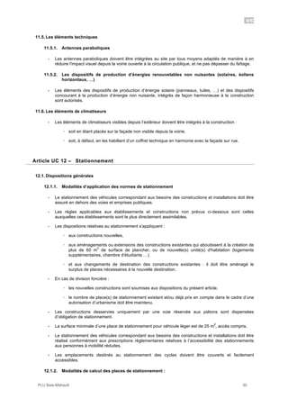 UC
PLU Baie-Mahault 30
11.5. Les éléments techniques
11.5.1. Antennes paraboliques
- Les antennes paraboliques doivent être intégrées au site par tous moyens adaptés de manière à en
réduire l'impact visuel depuis la voirie ouverte à la circulation publique, et ne pas dépasser du faîtage.
11.5.2. Les dispositifs de production d’énergies renouvelables non nuisantes (solaires, éoliens
horizontaux, …)
- Les éléments des dispositifs de production d’énergie solaire (panneaux, tuiles, …) et des dispositifs
concourant à la production d’énergie non nuisante, intégrés de façon harmonieuse à la construction
sont autorisés.
11.6. Les éléments de climatiseurs
- Les éléments de climatiseurs visibles depuis l’extérieur doivent être intégrés à la construction :
! soit en étant placés sur la façade non visible depuis la voirie,
! soit, à défaut, en les habillant d’un coffret technique en harmonie avec la façade sur rue.
12Article UC 12 – Stationnement
12.1. Dispositions générales
12.1.1. Modalités d’application des normes de stationnement
- Le stationnement des véhicules correspondant aux besoins des constructions et installations doit être
assuré en dehors des voies et emprises publiques.
- Les règles applicables aux établissements et constructions non prévus ci-dessous sont celles
auxquelles ces établissements sont le plus directement assimilables.
- Les dispositions relatives au stationnement s’appliquent :
! aux constructions nouvelles,
! aux aménagements ou extensions des constructions existantes qui aboutissent à la création de
plus de 60 m
2
de surface de plancher, ou de nouvelle(s) unité(s) d'habitation (logements
supplémentaires, chambre d'étudiants …)
! et aux changements de destination des constructions existantes : il doit être aménagé le
surplus de places nécessaires à la nouvelle destination.
- En cas de division foncière :
! les nouvelles constructions sont soumises aux dispositions du présent article,
! le nombre de place(s) de stationnement existant et/ou déjà pris en compte dans le cadre d’une
autorisation d’urbanisme doit être maintenu.
- Les constructions desservies uniquement par une voie réservée aux piétons sont dispensées
d’obligation de stationnement.
- La surface minimale d’une place de stationnement pour véhicule léger est de 25 m
2
, accès compris.
- Le stationnement des véhicules correspondant aux besoins des constructions et installations doit être
réalisé conformément aux prescriptions règlementaires relatives à l’accessibilité des stationnements
aux personnes à mobilité réduites.
- Les emplacements destinés au stationnement des cycles doivent être couverts et facilement
accessibles.
12.1.2. Modalités de calcul des places de stationnement :
 