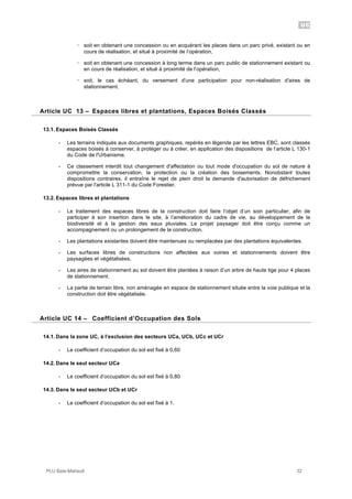 UC
PLU Baie-Mahault 32
! soit en obtenant une concession ou en acquérant les places dans un parc privé, existant ou en
cours de réalisation, et situé à proximité de l’opération,
! soit en obtenant une concession à long terme dans un parc public de stationnement existant ou
en cours de réalisation, et situé à proximité de l’opération,
! soit, le cas échéant, du versement d'une participation pour non-réalisation d'aires de
stationnement.
13Article UC 13 – Espaces libres et plantations, Espaces Boisés Classés
13.1. Espaces Boisés Classés
- Les terrains indiqués aux documents graphiques, repérés en légende par les lettres EBC, sont classés
espaces boisés à conserver, à protéger ou à créer, en application des dispositions de l’article L 130-1
du Code de l'Urbanisme.
- Ce classement interdit tout changement d'affectation ou tout mode d'occupation du sol de nature à
compromettre la conservation, la protection ou la création des boisements. Nonobstant toutes
dispositions contraires, il entraîne le rejet de plein droit la demande d'autorisation de défrichement
prévue par l'article L 311-1 du Code Forestier.
13.2. Espaces libres et plantations
- Le traitement des espaces libres de la construction doit faire l’objet d’un soin particulier, afin de
participer à son insertion dans le site, à l’amélioration du cadre de vie, au développement de la
biodiversité et à la gestion des eaux pluviales. Le projet paysager doit être conçu comme un
accompagnement ou un prolongement de la construction.
- Les plantations existantes doivent être maintenues ou remplacées par des plantations équivalentes.
- Les surfaces libres de constructions non affectées aux voiries et stationnements doivent être
paysagées et végétalisées.
- Les aires de stationnement au sol doivent être plantées à raison d’un arbre de haute tige pour 4 places
de stationnement.
- La partie de terrain libre, non aménagée en espace de stationnement située entre la voie publique et la
construction doit être végétalisée.
14Article UC 14 – Coefficient d’Occupation des Sols
14.1. Dans la zone UC, à l’exclusion des secteurs UCa, UCb, UCc et UCr
- Le coefficient d’occupation du sol est fixé à 0,60
14.2. Dans le seul secteur UCa
- Le coefficient d’occupation du sol est fixé à 0,80
14.3. Dans le seul secteur UCb et UCr
- Le coefficient d’occupation du sol est fixé à 1.
 