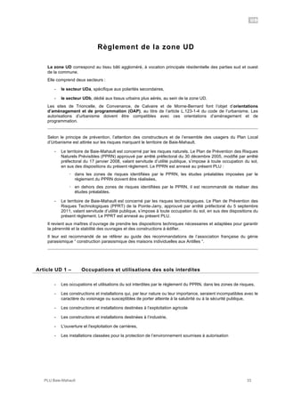 UD
PLU Baie-Mahault 33
Règlement de la zone UD
La zone UD correspond au tissu bâti aggloméré, à vocation principale résidentielle des parties sud et ouest
de la commune.
Elle comprend deux secteurs :
- le secteur UDa, spécifique aux polarités secondaires,
- le secteur UDb, dédié aux tissus urbains plus aérés, au sein de la zone UD.
Les sites de Trioncelle, de Convenance, de Calvaire et de Morne-Bernard font l’objet d’orientations
d’aménagement et de programmation (OAP), au titre de l’article L.123-1-4 du code de l’urbanisme. Les
autorisations d’urbanisme doivent être compatibles avec ces orientations d’aménagement et de
programmation.
Selon le principe de prévention, l’attention des constructeurs et de l’ensemble des usagers du Plan Local
d’Urbanisme est attirée sur les risques marquant le territoire de Baie-Mahault.
- Le territoire de Baie-Mahault est concerné par les risques naturels. Le Plan de Prévention des Risques
Naturels Prévisibles (PPRN) approuvé par arrêté préfectoral du 30 décembre 2005, modifié par arrêté
préfectoral du 17 janvier 2008, valant servitude d’utilité publique, s’impose à toute occupation du sol,
en sus des dispositions du présent règlement. Le PPRN est annexé au présent PLU :
! dans les zones de risques identifiées par le PPRN, les études préalables imposées par le
règlement du PPRN doivent être réalisées,
! en dehors des zones de risques identifiées par le PPRN, il est recommandé de réaliser des
études préalables.
- Le territoire de Baie-Mahault est concerné par les risques technologiques. Le Plan de Prévention des
Risques Technologiques (PPRT) de la Pointe-Jarry, approuvé par arrêté préfectoral du 5 septembre
2011, valant servitude d’utilité publique, s’impose à toute occupation du sol, en sus des dispositions du
présent règlement. Le PPRT est annexé au présent PLU.
Il revient aux maîtres d’ouvrage de prendre les dispositions techniques nécessaires et adaptées pour garantir
la pérennité et la stabilité des ouvrages et des constructions à édifier.
Il leur est recommandé de se référer au guide des recommandations de l’association française du génie
parasismique “ construction parasismique des maisons individuelles aux Antilles “.
1Article UD 1 – Occupations et utilisations des sols interdites
- Les occupations et utilisations du sol interdites par le règlement du PPRN, dans les zones de risques,
- Les constructions et installations qui, par leur nature ou leur importance, seraient incompatibles avec le
caractère du voisinage ou susceptibles de porter atteinte à la salubrité ou à la sécurité publique,
- Les constructions et installations destinées à l’exploitation agricole
- Les constructions et installations destinées à l’industrie,
- L'ouverture et l'exploitation de carrières,
- Les installations classées pour la protection de l’environnement soumises à autorisation
 