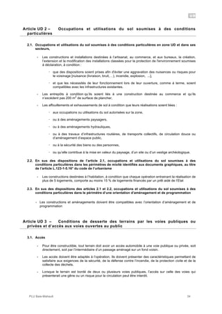 UD
PLU Baie-Mahault 34
2Article UD 2 – Occupations et utilisations du sol soumises à des conditions
particulières
2.1. Occupations et utilisations du sol soumises à des conditions particulières en zone UD et dans ses
secteurs,
- Les constructions et installations destinées à l’artisanat, au commerce, et aux bureaux, la création,
l’extension et la modification des installations classées pour la protection de l'environnement soumises
à déclaration, à condition :
! que des dispositions soient prises afin d'éviter une aggravation des nuisances ou risques pour
le voisinage [nuisance (livraison, bruit,…), incendie, explosion, ...],
! et que les nécessités de leur fonctionnement lors de leur ouverture, comme à terme, soient
compatibles avec les infrastructures existantes.
- Les entrepôts à condition qu’ils soient liés à une construction destinée au commerce et qu’ils
n’excèdent pas 200 m
2
de surface de plancher,
- Les affouillements et exhaussements de sol à condition que leurs réalisations soient liées :
! aux occupations ou utilisations du sol autorisées sur la zone,
! ou à des aménagements paysagers,
! ou à des aménagements hydrauliques,
! ou à des travaux d’infrastructures routières, de transports collectifs, de circulation douce ou
d’aménagement d’espace public,
! ou à la sécurité des biens ou des personnes,
! ou qu’elle contribue à la mise en valeur du paysage, d’un site ou d’un vestige archéologique.
2.2. En sus des dispositions de l’article 2.1, occupations et utilisations du sol soumises à des
conditions particulières dans les périmètres de mixité identifiés aux documents graphiques, au titre
de l’article L.123-1-5.16° du code de l’urbanisme
- Les constructions destinées à l’habitation, à condition que chaque opération entrainant la réalisation de
plus de 5 logements, comporte au moins 15 % de logements financés par un prêt aidé de l’Etat
2.3. En sus des dispositions des articles 2.1 et 2.2, occupations et utilisations du sol soumises à des
conditions particulières dans le périmètre d’une orientation d’aménagement et de programmation
- Les constructions et aménagements doivent être compatibles avec l’orientation d’aménagement et de
programmation
3Article UD 3 – Conditions de desserte des terrains par les voies publiques ou
privées et d’accès aux voies ouvertes au public
3.1. Accès
- Pour être constructible, tout terrain doit avoir un accès automobile à une voie publique ou privée, soit
directement, soit par l’intermédiaire d’un passage aménagé sur un fond voisin.
- Les accès doivent être adaptés à l’opération. Ils doivent présenter des caractéristiques permettant de
satisfaire aux exigences de la sécurité, de la défense contre l’incendie, de la protection civile et de la
collecte des déchets.
- Lorsque le terrain est bordé de deux ou plusieurs voies publiques, l’accès sur celle des voies qui
présenterait une gêne ou un risque pour la circulation peut être interdit.
 