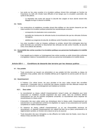 UD
PLU Baie-Mahault 35
- Les accès sur les voies ouvertes à la circulation publique doivent être aménagés en fonction de
l’importance du trafic afin d’éviter toute difficulté et tout danger pour la circulation automobile, des
cycles et des piétons.
! La disposition des accès doit assurer la sécurité des usagers et leurs abords doivent être
dégagés de façon à assurer la visibilité.
3.2. Voirie
- Les constructions et installations nouvelles doivent être édifiées sur des terrains desservis par des
voies ouvertes à la circulation publique présentant les caractéristiques suivantes :
! correspondre à la destination de la construction,
! permettre les manœuvres de véhicules lourds et encombrants tels que les véhicules d'ordures
ménagères,
! satisfaire aux exigences de sécurité, de défense contre l'incendie et de protection civile.
- Les voies nouvelles à créer en impasse, publiques ou privées, doivent être aménagées dans leur
partie terminale pour permettre le retournement des véhicules de lutte contre l’incendie, de sécurité
civile, et de collecte des déchets.
3.3. Accessibilité des voiries ouvertes à la circulation publique aux personnes handicapées et à mobilité
réduite
- Il est rappelé que la création ou l’aménagement des voiries ouvertes au public doivent être conformes
à la législation relative à l’accessibilité de la voirie aux personnes handicapées et à mobilité réduite.
4Article UD 4 – Conditions de desserte des terrains par les réseaux publics
4.1. Eau potable
- Toute construction qui requiert une alimentation en eau potable doit être raccordée au réseau de
distribution d’eau potable, selon les modalités définies par le règlement du service public de l’eau en
vigueur.
4.2. Assainissement
- A l’intérieur d’un même terrain, les eaux pluviales et les eaux usées doivent être recueillies
séparément. L’éventuelle mise en conformité des réseaux existants doit être effectués lorsque des
travaux de construction ou d’aménagement sont réalisés sur le terrain.
4.2.1. Eaux usées
- Le raccordement au réseau collectif d’assainissement, lorsqu’il existe, est obligatoire pour toute
construction ou installation nouvelle engendrant des eaux usées, dans les conditions définies
conformément aux avis de l’autorité compétente concernée. Le raccordement devra respecter les
caractéristiques du réseau public.
- L'évacuation des eaux usées autres que domestiques dans le réseau public d'assainissement est
subordonnée à un pré-traitement conforme à la législation en vigueur et aux prescriptions de l’autorité
compétente en matière d’assainissement.
- En l'absence de réseau collectif d’assainissement, ou en cas d'impossibilité technique de
raccordement, un dispositif d'assainissement non collectif doit être mis en place conformément à la
réglementation sanitaire, en fonction de la nature du sol ou du sous-sol.
- Toute évacuation des eaux ménagères ou des effluents non traités dans les fossés, cours d’eau et
réseaux d’eaux pluviales est interdite.
 