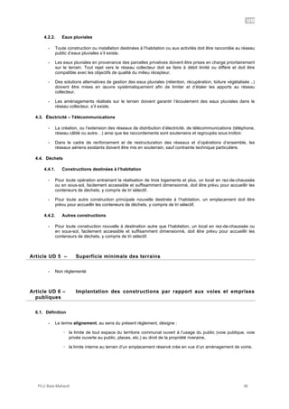 UD
PLU Baie-Mahault 36
4.2.2. Eaux pluviales
- Toute construction ou installation destinées à l’habitation ou aux activités doit être raccordée au réseau
public d’eaux pluviales s’il existe.
- Les eaux pluviales en provenance des parcelles privatives doivent être prises en charge prioritairement
sur le terrain. Tout rejet vers le réseau collecteur doit se faire à débit limité ou différé et doit être
compatible avec les objectifs de qualité du milieu récepteur.
- Des solutions alternatives de gestion des eaux pluviales (rétention, récupération, toiture végétalisée ..)
doivent être mises en œuvre systématiquement afin de limiter et d’étaler les apports au réseau
collecteur.
- Les aménagements réalisés sur le terrain doivent garantir l’écoulement des eaux pluviales dans le
réseau collecteur, s’il existe.
4.3. Électricité – Télécommunications
- La création, ou l’extension des réseaux de distribution d’électricité, de télécommunications (téléphone,
réseau câblé ou autre…) ainsi que les raccordements sont souterrains et regroupés sous trottoir.
- Dans le cadre de renforcement et de restructuration des réseaux et d’opérations d’ensemble, les
réseaux aériens existants doivent être mis en souterrain, sauf contrainte technique particulière.
4.4. Déchets
4.4.1. Constructions destinées à l’habitation
- Pour toute opération entrainant la réalisation de trois logements et plus, un local en rez-de-chaussée
ou en sous-sol, facilement accessible et suffisamment dimensionné, doit être prévu pour accueillir les
conteneurs de déchets, y compris de tri sélectif.
- Pour toute autre construction principale nouvelle destinée à l’habitation, un emplacement doit être
prévu pour accueillir les conteneurs de déchets, y compris de tri sélectif.
4.4.2. Autres constructions
- Pour toute construction nouvelle à destination autre que l’habitation, un local en rez-de-chaussée ou
en sous-sol, facilement accessible et suffisamment dimensionné, doit être prévu pour accueillir les
conteneurs de déchets, y compris de tri sélectif.
5Article UD 5 – Superficie minimale des terrains
- Non règlementé
6Article UD 6 – Implantation des constructions par rapport aux voies et emprises
publiques
6.1. Définition
- Le terme alignement, au sens du présent règlement, désigne :
! la limite de tout espace du territoire communal ouvert à l’usage du public (voie publique, voie
privée ouverte au public, places, etc.) au droit de la propriété riveraine,
! la limite interne au terrain d’un emplacement réservé crée en vue d’un aménagement de voirie.
 