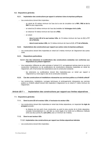 UD
PLU Baie-Mahault 37
6.2. Dispositions générales
6.2.1. Implantation des constructions par apport à certaines voies et emprises publiques
- Les constructions doivent être implantées :
! en retrait de 35 mètres minimum de l’axe de la voie de circulation de la RN1, RN2 et de la
RN11 la plus rapprochée,
! en retrait de 25 mètres minimum de l’axe des bretelles de l’échangeur de la Jaille,
! en retrait de 16 mètres minimum de l’axe de la RD2,
! en retrait :
- dans la zone UD et le seul secteur UDa, de 16 mètres minimum de l’axe du C.C. n°17
de la Retraite,
- dans le seul secteur UDb, de 12 mètres minimum de l’axe du C.C. n°17 de la Retraite,
6.2.2. Implantations des constructions par rapport aux autres voies et emprises publiques
- Les constructions doivent être implantées en retrait de 5 mètres minimum de l’alignement des autres
voies.
6.2.3. Dispositions particulières
6.2.3.1. Cas des extensions et surélévations des constructions existantes non conformes aux
dispositions du présent règlement
- Une implantation différente de celle autorisée à l’article 6.2.2. est également admise dans le cas de la
construction d’extensions ou de surélévations de constructions existantes implantées en retrait de
l’alignement, afin d’harmoniser les implantations avec la construction existante :
! les extensions ou surélévations doivent être implantées avec un retrait par rapport à
l’alignement au moins égal à celui de la construction existante.
6.2.4. Cas des constructions et installations nécessaires aux services publics ou d’intérêt collectif
- Les constructions, installations, ouvrages techniques et aménagements nécessaires aux services
publics ou d’intérêt collectif doivent être implantés à l’alignement ou en retrait d’1 mètre minimum de
l’alignement.
7Article UD 7 – Implantation des constructions par rapport aux limites séparatives
7.1. Dispositions générales
7.1.1. Dans la zone UD et le secteur UDb, à l’exclusion du secteur UDa
- Les constructions doivent être implantées en retrait des limites séparatives, en respectant la règle de
prospect suivante :
! la distance de tout point d’une construction au point le plus proche de la limite séparative,
comptée horizontalement (L), doit être au moins égale à la moitié de la différence d’altitude
entre ces deux points (H), soit L!H/2, avec un minimum de 3 mètres.
7.1.2. Dans le seul secteur UDa
7.1.2.1. Implantation des constructions par rapport aux limites séparatives latérales
- Les constructions doivent être implantées :
 