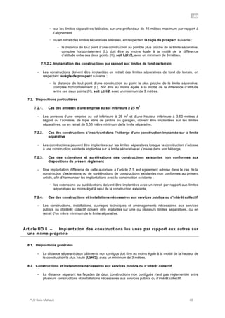 UD
PLU Baie-Mahault 38
! sur les limites séparatives latérales, sur une profondeur de 16 mètres maximum par rapport à
l’alignement
! ou en retrait des limites séparatives latérales, en respectant la règle de prospect suivante :
- la distance de tout point d’une construction au point le plus proche de la limite séparative,
comptée horizontalement (L), doit être au moins égale à la moitié de la différence
d’altitude entre ces deux points (H), soit L!H/2, avec un minimum de 3 mètres.
7.1.2.2. Implantation des constructions par rapport aux limites de fond de terrain
- Les constructions doivent être implantées en retrait des limites séparatives de fond de terrain, en
respectant la règle de prospect suivante :
! la distance de tout point d’une construction au point le plus proche de la limite séparative,
comptée horizontalement (L), doit être au moins égale à la moitié de la différence d’altitude
entre ces deux points (H), soit L!H/2, avec un minimum de 3 mètres.
7.2. Dispositions particulières
7.2.1. Cas des annexes d’une emprise au sol inférieure à 25 m
2
- Les annexes d’une emprise au sol inférieure à 25 m
2
et d’une hauteur inférieure à 3,50 mètres à
l’égout ou l’acrotère, de type abris de jardins ou garages, doivent être implantées sur les limites
séparatives, ou en retrait de 0,50 mètre minimum de la limite séparative.
7.2.2. Cas des constructions s’inscrivant dans l’héberge d’une construction implantée sur la limite
séparative
- Les constructions peuvent être implantées sur les limites séparatives lorsque la construction s’adosse
à une construction existante implantée sur la limite séparative et s’insère dans son héberge,
7.2.3. Cas des extensions et surélévations des constructions existantes non conformes aux
dispositions du présent règlement
- Une implantation différente de celle autorisée à l’article 7.1. est également admise dans le cas de la
construction d’extensions ou de surélévations de constructions existantes non conformes au présent
article, afin d’harmoniser les implantations avec la construction existante :
! les extensions ou surélévations doivent être implantées avec un retrait par rapport aux limites
séparatives au moins égal à celui de la construction existante,
7.2.4. Cas des constructions et installations nécessaires aux services publics ou d’intérêt collectif
- Les constructions, installations, ouvrages techniques et aménagements nécessaires aux services
publics ou d’intérêt collectif doivent être implantés sur une ou plusieurs limites séparatives, ou en
retrait d’un mètre minimum de la limite séparative.
8Article UD 8 – Implantation des constructions les unes par rapport aux autres sur
une même propriété
8.1. Dispositions générales
- La distance séparant deux bâtiments non contigus doit être au moins égale à la moitié de la hauteur de
la construction la plus haute (L!H/2), avec un minimum de 3 mètres.
8.2. Constructions et installations nécessaires aux services publics ou d’intérêt collectif
- La distance séparant les façades de deux constructions non contiguës n’est pas règlementée entre
plusieurs constructions et installations nécessaires aux services publics ou d’intérêt collectif.
 
