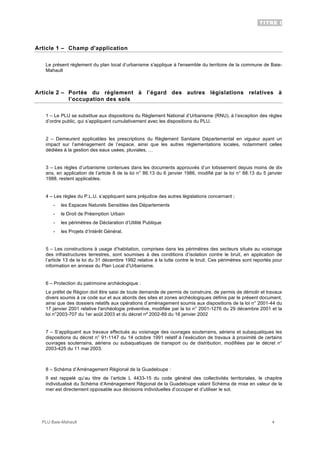 TITRE I
PLU Baie-Mahault 4
Article 1 – Champ d'application
Le présent règlement du plan local d’urbanisme s'applique à l'ensemble du territoire de la commune de Baie-
Mahault
Article 2 – Portée du règlement à l’égard des autres législations relatives à
l’occupation des sols
1 – Le PLU se substitue aux dispositions du Règlement National d’Urbanisme (RNU), à l’exception des règles
d’ordre public, qui s’appliquent cumulativement avec les dispositions du PLU.
2 – Demeurent applicables les prescriptions du Règlement Sanitaire Départemental en vigueur ayant un
impact sur l’aménagement de l’espace, ainsi que les autres réglementations locales, notamment celles
dédiées à la gestion des eaux usées, pluviales, …
3 – Les règles d’urbanisme contenues dans les documents approuvés d’un lotissement depuis moins de dix
ans, en application de l’article 8 de la loi n° 86.13 du 6 janvier 1986, modifié par la loi n° 88.13 du 5 janvier
1988, restent applicables.
4 – Les règles du P.L.U. s’appliquent sans préjudice des autres législations concernant ;
- les Espaces Naturels Sensibles des Départements
- le Droit de Préemption Urbain
- les périmètres de Déclaration d’Utilité Publique
- les Projets d’Intérêt Général.
5 – Les constructions à usage d’habitation, comprises dans les périmètres des secteurs situés au voisinage
des infrastructures terrestres, sont soumises à des conditions d’isolation contre le bruit, en application de
l’article 13 de la loi du 31 décembre 1992 relative à la lutte contre le bruit. Ces périmètres sont reportés pour
information en annexe du Plan Local d’Urbanisme.
6 – Protection du patrimoine archéologique :
Le préfet de Région doit être saisi de toute demande de permis de construire, de permis de démolir et travaux
divers soumis à ce code sur et aux abords des sites et zones archéologiques définis par le présent document,
ainsi que des dossiers relatifs aux opérations d’aménagement soumis aux dispositions de la loi n° 2001-44 du
17 janvier 2001 relative l'archéologie préventive, modifiée par la loi n° 2001-1276 du 29 décembre 2001 et la
loi n°2003-707 du 1er août 2003 et du décret nº 2002-89 du 16 janvier 2002
7 – S’appliquent aux travaux effectués au voisinage des ouvrages souterrains, aériens et subaquatiques les
dispositions du décret n° 91-1147 du 14 octobre 1991 relatif à l’exécution de travaux à proximité de certains
ouvrages souterrains, aériens ou subaquatiques de transport ou de distribution, modifiées par le décret n°
2003-425 du 11 mai 2003.
8 – Schéma d’Aménagement Régional de la Guadeloupe :
Il est rappelé qu’au titre de l’article L 4433-15 du code général des collectivités territoriales, le chapitre
individualisé du Schéma d’Aménagement Régional de la Guadeloupe valant Schéma de mise en valeur de la
mer est directement opposable aux décisions individuelles d’occuper et d’utiliser le sol.
 