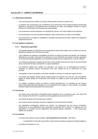 UD
PLU Baie-Mahault 40
11Article UD 11 - ASPECT EXTÉRIEUR
11.1. Dispositions générales
- Il est recommandé de se référer à la Charte Patrimoniale annexée au présent PLU.
- La situation des constructions, leur architecture, leurs dimensions et leur aspect extérieur doivent être
adaptés au caractère et à l’intérêt des lieux avoisinants, aux sites, aux paysages naturels ou urbains
ainsi qu’à la conservation des perspectives monumentales.
- Les constructions doivent présenter une simplicité de volume, une unité d’aspect et de matériaux
- Les constructions à rez-de-chaussée transparent, dites constructions sur pilotis sont interdites.
- Les constructions, ouvrages et installations à caractère technique doivent faire l’objet d’une intégration
soignée dans le site.
11.2. Les façades et matériaux
11.2.1. Dispositions générales
- Les façades latérales et postérieures des constructions doivent être traitées avec le même soin que les
façades principales et en harmonie avec elles.
- Toute utilisation de matériaux susceptibles de donner un aspect provisoire est interdite. Les matériaux
fabriqués en vue d’être recouverts d’un parement ou d’un enduit tels que briques creuses, parpaings,
ne peuvent être laissés apparents sur les parements extérieurs des constructions, ni sur les clôtures.
- Les matériaux apparents en façade doivent être choisis de telle sorte que leur mise en œuvre permette
de leur conserver de façon permanente un aspect satisfaisant.
- Les matériaux utilisés pour réaliser une extension, une annexe ou un aménagement touchant à
l’extérieur du bâtiment doivent s’harmoniser avec ceux utilisés lors de la construction du corps
principal.
- Les façades en bois sont peintes ou de teinte naturelle ou de façon à conserver l’aspect du bois.
- Les parties des façades visibles depuis l’espace public sont peintes d’un seul ton. Les menuiseries,
loggias et autres parties de construction sont peintes ou traitées à partir d’une gamme limitée de
couleurs.
- Les coffrets, compteurs, boîtes aux lettres et autres dispositifs liés à la desserte par les réseaux
doivent être dissimulés dans l’épaisseur ou la composition de la façade, ou de la clôture. Leur aspect
doit être intégré harmonieusement aux constructions.
11.3. Les toitures
- Les toitures des constructions principales doivent comporter deux ou plusieurs pans, leur pente doit
être comprise entre 20 et 45°. La pente du toit des galeries est au minimum de 15°
- Les toitures terrasses sont admises sans condition
- Les couleurs doivent permettre une bonne intégration à l’environnement immédiat.
- Les dispositions précédentes relatives aux toitures, ne s’appliquent pas aux travaux d’entretien,
d’extensions ou de surélévations des constructions existantes dont la toiture ne respecte pas ces
dispositions, à condition que la configuration des toitures (pentes, matériaux, …) soit conçue pour
résister aux cyclones.
11.4. Les clôtures
- La hauteur des clôtures ne peut excéder, sauf impératif lié à la sécurité, 1,60 mètres.
! L’impératif lié à la sécurité ne peut être invoqué dans les secteurs équipés de vidéosurveillance.
- Les clôtures de façade sur rue :
 