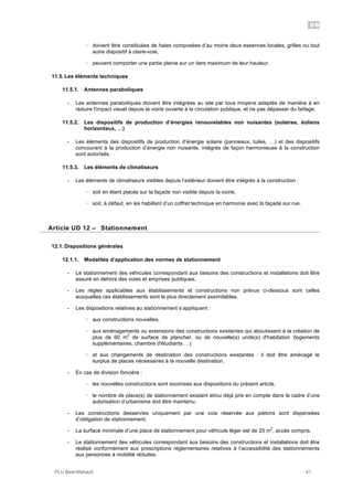 UD
PLU Baie-Mahault 41
! doivent être constituées de haies composées d’au moins deux essences locales, grilles ou tout
autre dispositif à claire-voie,
! peuvent comporter une partie pleine sur un tiers maximum de leur hauteur.
11.5. Les éléments techniques
11.5.1. Antennes paraboliques
- Les antennes paraboliques doivent être intégrées au site par tous moyens adaptés de manière à en
réduire l'impact visuel depuis la voirie ouverte à la circulation publique, et ne pas dépasser du faîtage.
11.5.2. Les dispositifs de production d’énergies renouvelables non nuisantes (solaires, éoliens
horizontaux, …)
- Les éléments des dispositifs de production d’énergie solaire (panneaux, tuiles, …) et des dispositifs
concourant à la production d’énergie non nuisante, intégrés de façon harmonieuse à la construction
sont autorisés.
11.5.3. Les éléments de climatiseurs
- Les éléments de climatiseurs visibles depuis l’extérieur doivent être intégrés à la construction :
! soit en étant placés sur la façade non visible depuis la voirie,
! soit, à défaut, en les habillant d’un coffret technique en harmonie avec la façade sur rue.
12Article UD 12 – Stationnement
12.1. Dispositions générales
12.1.1. Modalités d’application des normes de stationnement
- Le stationnement des véhicules correspondant aux besoins des constructions et installations doit être
assuré en dehors des voies et emprises publiques.
- Les règles applicables aux établissements et constructions non prévus ci-dessous sont celles
auxquelles ces établissements sont le plus directement assimilables.
- Les dispositions relatives au stationnement s’appliquent :
! aux constructions nouvelles,
! aux aménagements ou extensions des constructions existantes qui aboutissent à la création de
plus de 60 m
2
de surface de plancher, ou de nouvelle(s) unité(s) d'habitation (logements
supplémentaires, chambre d'étudiants …)
! et aux changements de destination des constructions existantes : il doit être aménagé le
surplus de places nécessaires à la nouvelle destination.
- En cas de division foncière :
! les nouvelles constructions sont soumises aux dispositions du présent article,
! le nombre de place(s) de stationnement existant et/ou déjà pris en compte dans le cadre d’une
autorisation d’urbanisme doit être maintenu.
- Les constructions desservies uniquement par une voie réservée aux piétons sont dispensées
d’obligation de stationnement.
- La surface minimale d’une place de stationnement pour véhicule léger est de 25 m
2
, accès compris.
- Le stationnement des véhicules correspondant aux besoins des constructions et installations doit être
réalisé conformément aux prescriptions règlementaires relatives à l’accessibilité des stationnements
aux personnes à mobilité réduites.
 