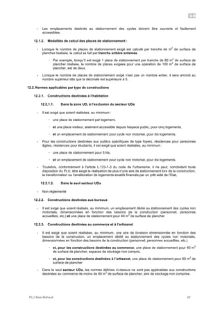 UD
PLU Baie-Mahault 42
- Les emplacements destinés au stationnement des cycles doivent être couverts et facilement
accessibles.
12.1.2. Modalités de calcul des places de stationnement :
- Lorsque le nombre de places de stationnement exigé est calculé par tranche de m
2
de surface de
plancher réalisée, le calcul se fait par tranche entière entamée.
! Par exemple, lorsqu’il est exigé 1 place de stationnement par tranche de 80 m
2
de surface de
plancher réalisée, le nombre de places exigées pour une opération de 100 m
2
de surface de
plancher, est de deux.
- Lorsque le nombre de places de stationnement exigé n’est pas un nombre entier, il sera arrondi au
nombre supérieur dès que la décimale est supérieure à 5.
12.2. Normes applicables par type de constructions
12.2.1. Constructions destinées à l’habitation
12.2.1.1. Dans la zone UD, à l’exclusion du secteur UDa
- Il est exigé que soient réalisées, au minimum :
! une place de stationnement par logement,
! et une place visiteur, aisément accessible depuis l’espace public, pour cinq logements,
! et un emplacement de stationnement pour cycle non motorisé, pour dix logements,
- Pour les constructions destinées aux publics spécifiques de type foyers, résidences pour personnes
âgées, résidences pour étudiants, il est exigé que soient réalisées, au minimum :
! une place de stationnement pour 5 lits,
! et un emplacement de stationnement pour cycle non motorisé, pour dix logements,
- Toutefois, conformément à l'article L.123-1-3 du code de l'urbanisme, il ne peut, nonobstant toute
disposition du PLU, être exigé la réalisation de plus d’une aire de stationnement lors de la construction,
la transformation ou l’amélioration de logements locatifs financés par un prêt aidé de l’Etat,
12.2.1.2. Dans le seul secteur UDa
- Non réglementé
12.2.2. Constructions destinées aux bureaux
- Il est exigé que soient réalisés, au minimum, un emplacement dédié au stationnement des cycles non
motorisés, dimensionnées en fonction des besoins de la construction (personnel, personnes
accueillies, etc.) et une place de stationnement pour 40 m
2
de surface de plancher
12.2.3. Constructions destinées au commerce et à l’artisanat
- Il est exigé que soient réalisées, au minimum, une aire de livraison dimensionnée en fonction des
besoins de la construction, un emplacement dédié au stationnement des cycles non motorisés,
dimensionnées en fonction des besoins de la construction (personnel, personnes accueillies, etc.)
! et, pour les constructions destinées au commerce, une place de stationnement pour 40 m
2
de surface de plancher, espaces de stockage non compris,
! et, pour les constructions destinées à l’artisanat, une place de stationnement pour 80 m
2
de
surface de plancher
- Dans le seul secteur UDa, les normes définies ci-dessus ne sont pas applicables aux constructions
destinées au commerce de moins de 80 m
2
de surface de plancher, aire de stockage non comprise.
 