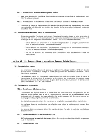 UD
PLU Baie-Mahault 43
12.2.4. Constructions destinées à l’hébergement hôtelier
- Il est exigé au minimum 1 place de stationnement par chambre et une place de stationnement pour
10m
2
de salle de restaurant
12.2.5. Constructions et installations nécessaires aux services publics ou d’intérêt collectif
- Le nombre de places de stationnement pour les véhicules automobiles et le stationnement des cycles
non motorisés est déterminé en fonction des besoins de la construction (personnel, personnes
accueillies, etc.)
12.3. Impossibilité de réaliser les places de stationnements
- En cas d'impossibilité d'aménager sur le terrain d’assiette de l'opération, ou sur un autre terrain situé à
moins de 300 mètres, le nombre d'emplacements nécessaires au stationnement, le constructeur peut
se dégager de ses obligations, conformément à l’article L.123-1-2 du code de l’urbanisme :
! soit en obtenant une concession ou en acquérant les places dans un parc privé, existant ou en
cours de réalisation, et situé à proximité de l’opération,
! soit en obtenant une concession à long terme dans un parc public de stationnement existant ou
en cours de réalisation, et situé à proximité de l’opération,
! soit, le cas échéant, du versement d'une participation pour non-réalisation d'aires de
stationnement.
13Article UD 13 – Espaces libres et plantations, Espaces Boisés Classés
13.1. Espaces Boisés Classés
- Les terrains indiqués aux documents graphiques, repérés en légende par les lettres EBC, sont classés
espaces boisés à conserver, à protéger ou à créer, en application des dispositions de l’article L 130-1
du Code de l'Urbanisme.
- Ce classement interdit tout changement d'affectation ou tout mode d'occupation du sol de nature à
compromettre la conservation, la protection ou la création des boisements. Nonobstant toutes
dispositions contraires, il entraîne le rejet de plein droit la demande d'autorisation de défrichement
prévue par l'article L 311-1 du Code Forestier.
13.2. Espaces libres et plantations
13.2.1. Dans la zone UD et ses secteurs
- Le traitement des espaces libres de la construction doit faire l’objet d’un soin particulier, afin de
participer à son insertion dans le site, à l’amélioration du cadre de vie, au développement de la
biodiversité et à la gestion des eaux pluviales. Le projet paysager doit être conçu comme un
accompagnement ou un prolongement de la construction.
- Les plantations existantes doivent être maintenues ou remplacées par des plantations équivalentes.
- Les surfaces libres de constructions non affectées aux voiries et stationnements doivent être
végétalisées.
- Les aires de stationnement au sol doivent être plantées à raison d’un arbre de haute tige pour 4 places
de stationnement.
13.2.2. Dans la seule zone UD et le seul secteur UDb
- 40 % minimum de la superficie du terrain doivent être non imperméabilisés et traités en espaces
verts de pleine terre.
13.2.3. Dans le secteur UDa
 
