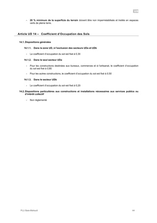 UD
PLU Baie-Mahault 44
- 20 % minimum de la superficie du terrain doivent être non imperméabilisés et traités en espaces
verts de pleine terre.
14Article UD 14 – Coefficient d’Occupation des Sols
14.1. Dispositions générales
14.1.1. Dans la zone UD, à l’exclusion des secteurs UDa et UDb
- Le coefficient d’occupation du sol est fixé à 0,30
14.1.2. Dans le seul secteur UDa
- Pour les constructions destinées aux bureaux, commerces et à l’artisanat, le coefficient d’occupation
du sol est fixé à 0,80
- Pour les autres constructions, le coefficient d’occupation du sol est fixé à 0,50
14.1.3. Dans le secteur UDb
- Le coefficient d’occupation du sol est fixé à 0,20
14.2. Dispositions particulières aux constructions et installations nécessaires aux services publics ou
d’intérêt collectif
- Non réglementé
 