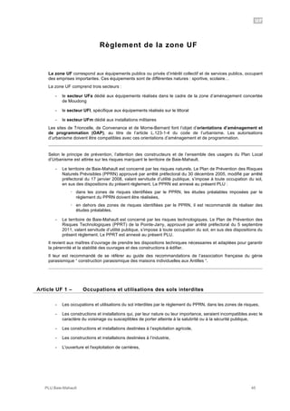 UF
PLU Baie-Mahault 45
Règlement de la zone UF
La zone UF correspond aux équipements publics ou privés d’intérêt collectif et de services publics, occupant
des emprises importantes. Ces équipements sont de différentes natures : sportive, scolaire…
La zone UF comprend trois secteurs :
- le secteur UFa dédié aux équipements réalisés dans le cadre de la zone d’aménagement concertée
de Moudong
- le secteur UFl, spécifique aux équipements réalisés sur le littoral
- le secteur UFm dédié aux installations militaires
Les sites de Trioncelle, de Convenance et de Morne-Bernard font l’objet d’orientations d’aménagement et
de programmation (OAP), au titre de l’article L.123-1-4 du code de l’urbanisme. Les autorisations
d’urbanisme doivent être compatibles avec ces orientations d’aménagement et de programmation.
Selon le principe de prévention, l’attention des constructeurs et de l’ensemble des usagers du Plan Local
d’Urbanisme est attirée sur les risques marquant le territoire de Baie-Mahault.
- Le territoire de Baie-Mahault est concerné par les risques naturels. Le Plan de Prévention des Risques
Naturels Prévisibles (PPRN) approuvé par arrêté préfectoral du 30 décembre 2005, modifié par arrêté
préfectoral du 17 janvier 2008, valant servitude d’utilité publique, s’impose à toute occupation du sol,
en sus des dispositions du présent règlement. Le PPRN est annexé au présent PLU :
! dans les zones de risques identifiées par le PPRN, les études préalables imposées par le
règlement du PPRN doivent être réalisées,
! en dehors des zones de risques identifiées par le PPRN, il est recommandé de réaliser des
études préalables.
- Le territoire de Baie-Mahault est concerné par les risques technologiques. Le Plan de Prévention des
Risques Technologiques (PPRT) de la Pointe-Jarry, approuvé par arrêté préfectoral du 5 septembre
2011, valant servitude d’utilité publique, s’impose à toute occupation du sol, en sus des dispositions du
présent règlement. Le PPRT est annexé au présent PLU.
Il revient aux maîtres d’ouvrage de prendre les dispositions techniques nécessaires et adaptées pour garantir
la pérennité et la stabilité des ouvrages et des constructions à édifier.
Il leur est recommandé de se référer au guide des recommandations de l’association française du génie
parasismique “ construction parasismique des maisons individuelles aux Antilles “.
1Article UF 1 – Occupations et utilisations des sols interdites
- Les occupations et utilisations du sol interdites par le règlement du PPRN, dans les zones de risques,
- Les constructions et installations qui, par leur nature ou leur importance, seraient incompatibles avec le
caractère du voisinage ou susceptibles de porter atteinte à la salubrité ou à la sécurité publique,
- Les constructions et installations destinées à l’exploitation agricole,
- Les constructions et installations destinées à l’industrie,
- L'ouverture et l'exploitation de carrières,
 