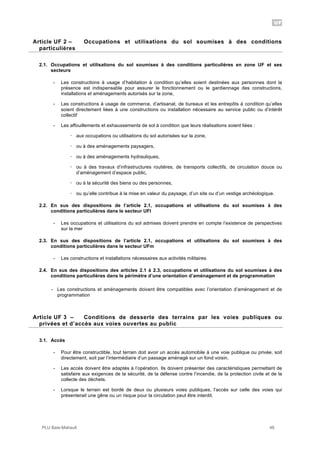 UF
PLU Baie-Mahault 46
2Article UF 2 – Occupations et utilisations du sol soumises à des conditions
particulières
2.1. Occupations et utilisations du sol soumises à des conditions particulières en zone UF et ses
secteurs
- Les constructions à usage d’habitation à condition qu’elles soient destinées aux personnes dont la
présence est indispensable pour assurer le fonctionnement ou le gardiennage des constructions,
installations et aménagements autorisés sur la zone,
- Les constructions à usage de commerce, d’artisanat, de bureaux et les entrepôts à condition qu’elles
soient directement liées à une constructions ou installation nécessaire au service public ou d’intérêt
collectif
- Les affouillements et exhaussements de sol à condition que leurs réalisations soient liées :
! aux occupations ou utilisations du sol autorisées sur la zone,
! ou à des aménagements paysagers,
! ou à des aménagements hydrauliques,
! ou à des travaux d’infrastructures routières, de transports collectifs, de circulation douce ou
d’aménagement d’espace public,
! ou à la sécurité des biens ou des personnes,
! ou qu’elle contribue à la mise en valeur du paysage, d’un site ou d’un vestige archéologique.
2.2. En sus des dispositions de l’article 2.1, occupations et utilisations du sol soumises à des
conditions particulières dans le secteur UFl
- Les occupations et utilisations du sol admises doivent prendre en compte l’existence de perspectives
sur la mer
2.3. En sus des dispositions de l’article 2.1, occupations et utilisations du sol soumises à des
conditions particulières dans le secteur UFm
- Les constructions et installations nécessaires aux activités militaires
2.4. En sus des dispositions des articles 2.1 à 2.3, occupations et utilisations du sol soumises à des
conditions particulières dans le périmètre d’une orientation d’aménagement et de programmation
- Les constructions et aménagements doivent être compatibles avec l’orientation d’aménagement et de
programmation
3Article UF 3 – Conditions de desserte des terrains par les voies publiques ou
privées et d’accès aux voies ouvertes au public
3.1. Accès
- Pour être constructible, tout terrain doit avoir un accès automobile à une voie publique ou privée, soit
directement, soit par l’intermédiaire d’un passage aménagé sur un fond voisin.
- Les accès doivent être adaptés à l’opération. Ils doivent présenter des caractéristiques permettant de
satisfaire aux exigences de la sécurité, de la défense contre l’incendie, de la protection civile et de la
collecte des déchets.
- Lorsque le terrain est bordé de deux ou plusieurs voies publiques, l’accès sur celle des voies qui
présenterait une gêne ou un risque pour la circulation peut être interdit.
 
