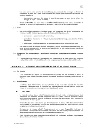 UF
PLU Baie-Mahault 47
- Les accès sur les voies ouvertes à la circulation publique doivent être aménagés en fonction de
l’importance du trafic afin d’éviter toute difficulté et tout danger pour la circulation automobile, des
cycles et des piétons.
! La disposition des accès doit assurer la sécurité des usagers et leurs abords doivent être
dégagés de façon à assurer la visibilité.
- Dans le secteur UFa, tout accès direct sur les RN1 et RN10 est interdit, ainsi que sur les bretelles de
desserte, à l‘exception de stations services bénéficiant d’une accès par la bretelle d’Arnouville.
3.2. Voirie
- Les constructions et installations nouvelles doivent être édifiées sur des terrains desservis par des
voies ouvertes à la circulation publique présentant les caractéristiques suivantes :
! correspondre à la destination de la construction,
! permettre les manœuvres de véhicules lourds et encombrants tels que les véhicules d'ordures
ménagères,
! satisfaire aux exigences de sécurité, de défense contre l'incendie et de protection civile.
- Les voies nouvelles à créer en impasse, publiques ou privées, doivent être aménagées dans leur
partie terminale pour permettre le retournement des véhicules de lutte contre l’incendie, de sécurité
civile, et de collecte des déchets.
3.3. Accessibilité des voiries ouvertes à la circulation publique aux personnes handicapées et à mobilité
réduite
- Il est rappelé que la création ou l’aménagement des voiries ouvertes au public doivent être conformes
à la législation relative à l’accessibilité de la voirie aux personnes handicapées et à mobilité réduite.
4Article UF 4 – Conditions de desserte des terrains par les réseaux publics
4.1. Eau potable
- Toute construction qui requiert une alimentation en eau potable doit être raccordée au réseau de
distribution d’eau potable, selon les modalités définies par le règlement du service public de l’eau en
vigueur.
4.2. Assainissement
- A l’intérieur d’un même terrain, les eaux pluviales et les eaux usées doivent être recueillies
séparément. L’éventuelle mise en conformité des réseaux existants doit être effectués lorsque des
travaux de construction ou d’aménagement sont réalisés sur le terrain.
4.2.1. Eaux usées
- Le raccordement au réseau collectif d’assainissement, lorsqu’il existe, est obligatoire pour toute
construction ou installation nouvelle engendrant des eaux usées, dans les conditions définies
conformément aux avis de l’autorité compétente concernée. Le raccordement devra respecter les
caractéristiques du réseau public.
- L'évacuation des eaux usées autres que domestiques dans le réseau public d'assainissement est
subordonnée à un pré-traitement conforme à la législation en vigueur et aux prescriptions de l’autorité
compétente en matière d’assainissement.
- En l'absence de réseau collectif d’assainissement, ou en cas d'impossibilité technique de
raccordement, un dispositif d'assainissement non collectif doit être mis en place conformément à la
réglementation sanitaire, en fonction de la nature du sol ou du sous-sol.
- Toute évacuation des eaux ménagères ou des effluents non traités dans les fossés, cours d’eau et
réseaux d’eaux pluviales est interdite.
 