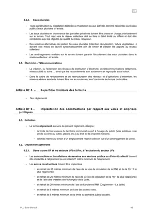 UF
PLU Baie-Mahault 48
4.2.2. Eaux pluviales
- Toute construction ou installation destinées à l’habitation ou aux activités doit être raccordée au réseau
public d’eaux pluviales s’il existe.
- Les eaux pluviales en provenance des parcelles privatives doivent être prises en charge prioritairement
sur le terrain. Tout rejet vers le réseau collecteur doit se faire à débit limité ou différé et doit être
compatible avec les objectifs de qualité du milieu récepteur.
- Des solutions alternatives de gestion des eaux pluviales (rétention, récupération, toiture végétalisée ..)
doivent être mises en œuvre systématiquement afin de limiter et d’étaler les apports au réseau
collecteur.
- Les aménagements réalisés sur le terrain doivent garantir l’écoulement des eaux pluviales dans le
réseau collecteur, s’il existe.
4.3. Électricité – Télécommunications
- La création, ou l’extension des réseaux de distribution d’électricité, de télécommunications (téléphone,
réseau câblé ou autre…) ainsi que les raccordements sont souterrains et regroupés sous trottoir.
- Dans le cadre de renforcement et de restructuration des réseaux et d’opérations d’ensemble, les
réseaux aériens existants doivent être mis en souterrain, sauf contrainte technique particulière.
5Article UF 5 – Superficie minimale des terrains
- Non règlementé
6Article UF 6 – Implantation des constructions par rapport aux voies et emprises
publiques
6.1. Définition
- Le terme alignement, au sens du présent règlement, désigne :
! la limite de tout espace du territoire communal ouvert à l’usage du public (voie publique, voie
privée ouverte au public, places, etc.) au droit de la propriété riveraine,
! la limite interne au terrain d’un emplacement réservé crée en vue d’un aménagement de voirie.
6.2. Dispositions générales
6.2.1. Dans la zone UF et les secteurs UFl et UFm, à l’exclusion du secteur UFa
- Les constructions et installations nécessaires aux services publics ou d’intérêt collectif doivent
être implantés à l’alignement ou en retrait d’1 mètre minimum de l’alignement.
- Les autres constructions doivent être implantées :
! en retrait de 35 mètres minimum de l’axe de la voie de circulation de la RN2 et de la RN11 la
plus rapprochée,
! en retrait de 25 mètres minimum de l’axe de la voie de circulation de la RN1 la plus rapprochée
et de l’axe des bretelles de l’échangeur de la Jaille,
! en retrait de 20 mètres minimum de l’axe de l’ancienne RN1 (Dugommier – La Jaille)
! en retrait de 8 mètres minimum de l’axe des autres voies,
! en retrait de 6 mètres minimum de la limite du domaine public lacustre.
 