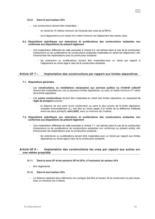 UF
PLU Baie-Mahault 49
6.2.2. Dans le seul secteur UFa
- Les constructions doivent être implantées :
! en retrait de 10 mètres minimum de l’emprise des voies de la RN10,
! et à l’alignement ou en retrait d’un mètre minimum de l’alignement des autres voies.
6.3. Dispositions spécifiques aux extensions et surélévations des constructions existantes non
conformes aux dispositions du présent règlement
- Une implantation différente de celle autorisée à l’article 6.2. est admise dans le cas de la construction
d’extensions ou de surélévations de constructions existantes implantées en retrait de l’alignement, afin
d’harmoniser les implantations avec la construction existante :
! les extensions ou surélévations doivent être implantées avec un retrait par rapport à
l’alignement au moins égal à celui de la construction existante.
7Article UF 7 – Implantation des constructions par rapport aux limites séparatives
7.1. Dispositions générales
- Les constructions, ou installations nécessaires aux services publics ou d’intérêt collectif
doivent être implantées sur une ou plusieurs limites séparatives, ou avec un retrait minimum d'1 mètre
de la limite séparative.
- Les autres constructions doivent être implantées en retrait des limites séparative, en respectant la
règle de prospect suivante :
! la distance de tout point d’une construction au point le plus proche de la limite séparative,
comptée horizontalement (L), doit être au moins égale à la moitié de la différence d’altitude
entre ces deux points(H), soit L!H/2, avec un minimum de 3 mètres.
7.2. Dispositions spécifiques aux extensions et surélévations des constructions existantes non
conformes aux dispositions du présent règlement
- Une implantation différente de celle autorisée à l’article 7.1. est admise dans le cas de la construction
d’extensions ou de surélévations de constructions existantes non conformes au présent article, afin
d’harmoniser les implantations avec la construction existante :
! les extensions ou surélévations doivent être implantées avec un retrait par rapport aux limites
séparatives au moins égal à celui de la construction existante,
8Article UF 8 – Implantation des constructions les unes par rapport aux autres sur
une même propriété
8.1.1. Dans la zone UF et les secteurs UFl et UFm, à l’exclusion du secteur UFa
- Non règlementé
8.1.2. Dans le seul secteur UFa
- La distance séparant deux bâtiments non contigus doit être la hauteur de la construction la plus haute,
avec un minimum de 4 mètres.
 