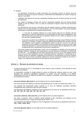 TITRE I
PLU Baie-Mahault 5
9 – Rappels :
- Les démolitions d'immeuble ou partie d'immeuble sont soumises à permis de démolir dans les
conditions prévues par le code de l’urbanisme, conformément à la délibération du conseil municipal en
date du 11 juin 2009.
- L’édification des clôtures est soumise à déclaration préalable dans les conditions prévues par le code
de l’urbanisme.
- Les coupes et abattages d’arbres sont soumis à déclaration préalable dans les Espaces Boisés
Classés au titre de l’article L.130-1 du code de l’urbanisme et figurant comme tel aux documents
graphiques.
- Les défrichements sont soumis à autorisation dans les espaces boisés non classés conformément à
l’article L.311-1 du code forestier. En vertu de l’article L 311-2 du code forestier, ne sont pas assujettis
à autorisation de défrichement les espaces boisés suivants :
｡ “ 1º Les bois de superficie inférieure à un seuil compris entre 0,5 et 4 hectares, fixé par
département ou partie de département par le représentant de l'Etat dans le département, sauf
s'ils font partie d'un autre bois dont la superficie, ajoutée à la leur, atteint ou dépasse le seuil
fixé selon les modalités précitées.
｡ 2º Les parcs ou jardins clos et attenants à une habitation principale, lorsque l'étendue close est
inférieure à 10 hectares. Toutefois, lorsque les défrichements projetés dans ces parcs sont liés
à la réalisation d'une opération d'aménagement prévue au titre Ier du livre III du code de
l'urbanisme ou d'une opération de construction soumise à autorisation au titre de ce code, cette
surface est abaissée à un seuil compris entre 0,5 et 4 hectares, fixé par département ou partie
de département par le représentant de l'Etat dans le département “.
- Tout terrain enclavé est inconstructible à moins que son propriétaire ne bénéficie d’une servitude de
passage suffisante, instituée par acte authentique ou par voie judiciaire en application de l'article 682
du code civil : “ Le propriétaire dont les fonds sont enclavés et qui n’a sur la voie publique aucune
issue ou qu’une issue insuffisante, soit pour l’exploitation agricole, industrielle ou commerciale de sa
propriété, soit pour la réalisation d’opérations de construction ou de lotissement, est fondé à réclamer
sur les fonds de ses voisins un passage suffisant pour assurer la desserte complète de ses fonds, à
charge d’une indemnité proportionnée au dommage qu’il peut occasionner. “
Article 3 – Division du territoire en zones
Le territoire couvert par le P.L.U. est partagé en zones urbaines, zones à urbaniser, zones agricoles et zones
naturelles et forestières.
La sectorisation complète le zonage général et permet de différencier certaines parties de zone, dans
lesquelles des dispositions spécifiques s'appliquent. Le secteur n'est pas autonome. Il se rattache
juridiquement à une zone. Le règlement de ladite zone s'y applique, à l'exception de prescriptions particulières
qui caractérisent le secteur.
Les zones urbaines, dites zones U, qui font l’objet du titre II du présent règlement.
Les zones urbaines sont repérées sur les documents graphiques par un sigle commençant par la lettre « U ».
Les capacités des équipements publics existants ou en cours de réalisation permettent d'admettre
immédiatement des constructions dans les zones urbaines.
Les dispositions des différents chapitres du titre II s'appliquent à ces zones qui se répartissent comme suit :
UA – UC – UD – UF – UM – UN – UP – UR – UV – UX
Les zones à urbaniser, dites zones AU, qui font l’objet du titre III du présent règlement.
Les zones à urbaniser, zones à caractère naturel destinées à être urbanisées, sont repérées sur les
documents graphiques par un sigle commençant par les lettres « AU ».
Les dispositions des différents chapitres du Titre III s'appliquent à ces zones qui se répartissent comme suit :
1AU – 1AUF– 1AUX– 2AUT
Les zones agricoles, dites A, qui font l’objet du titre IV du présent règlement.
 