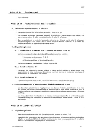 UF
PLU Baie-Mahault 50
9Article UF 9 – Emprise au sol
- Non règlementé
10Article UF 10 – Hauteur maximale des constructions
10.1. Définition des modalités de calcul de la hauteur
- La hauteur maximale des constructions se mesure à partir du sol fini,
- Les ouvrages techniques, cheminées, dispositifs de production d’énergie solaire, eau chaude… et
autres superstructures de faible emprise sont exclus du calcul de la hauteur.
- Dans le cas de terrain en pente, les façades des bâtiments sont divisées, pour le calcul de la hauteur,
en sections égales, d’une longueur de 20 mètres maximum chacune. La hauteur et le nombre de
niveaux se mesurent au point médian de chaque section.
10.2. Dispositions générales
10.2.1. Dans la zone UF et le secteur UFm, à l’exclusion des secteurs UFa et UFl
- La hauteur des constructions destinées à l’habitation ne doit pas excéder :
! 3 niveaux sur rez-de-chaussée (R+3+C)
! et 16 mètres au faîtage et 14 mètres à l’acrotère.
- La hauteur des autres constructions n’est pas règlementée
10.2.2. Dans le seul secteur UFa
- La hauteur des constructions ne peut excéder 10 mètres au point médian du terrain naturel. Une
augmentation de cette hauteur peut être admise pour tenir compte de contraintes techniques et
architecturales de constructions hors normes.
10.2.3. Dans le seul secteur UFl
- La hauteur des constructions ne doit pas excéder 2 niveaux sur rez-de-chaussée (R+2).
10.3. Constructions existantes ne respectant pas les règles définies à l’article UF 10.2.
- Les dispositions précédentes ne s’appliquent pas aux travaux d’entretien, d’amélioration et de mise
aux normes des constructions existantes ne respectant pas la règle définie à l’article UF 10.2, à
condition qu’ils n’entrainent pas une surélévation des constructions existantes supérieure à 2 mètres
au faîtage.
- Les travaux d’entretien, d’amélioration et de mise aux normes ayant pour effet de surélever de plus de
2 mètres au faîtage une construction ne respectant ne respectant pas la règle définie à l’article UF 10.2
est interdite.
11Article UF 11 - ASPECT EXTÉRIEUR
11.1. Dispositions générales
- Il est recommandé de se référer à la Charte Patrimoniale annexée au présent PLU.
- La situation des constructions, leur architecture, leurs dimensions et leur aspect extérieur doivent être
adaptés au caractère et à l’intérêt des lieux avoisinants, aux sites, aux paysages naturels ou urbains
ainsi qu’à la conservation des perspectives monumentales.
 