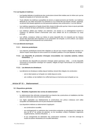UF
PLU Baie-Mahault 51
11.2. Les façades et matériaux
- Les façades latérales et postérieures des constructions doivent être traitées avec le même soin que les
façades principales et en harmonie avec elles.
- Toute utilisation de matériaux susceptibles de donner un aspect provisoire est interdite. Les matériaux
fabriqués en vue d’être recouverts d’un parement ou d’un enduit tels que briques creuses, parpaings,
ne peuvent être laissés apparents sur les parements extérieurs des constructions, ni sur les clôtures.
- Les matériaux apparents en façade doivent être choisis de telle sorte que leur mise en œuvre permette
de leur conserver de façon permanente un aspect satisfaisant.
- Les matériaux utilisés pour réaliser une extension, une annexe ou un aménagement touchant à
l’extérieur du bâtiment doivent s’harmoniser avec ceux utilisés lors de la construction du corps
principal.
- Les coffrets, compteurs, boîtes aux lettres et autres dispositifs liés à la desserte par les réseaux
doivent être dissimulés dans l’épaisseur ou la composition de la façade, ou de la clôture. Leur aspect
doit être intégré harmonieusement aux constructions.
11.3. Les éléments techniques
11.3.1. Antennes paraboliques
- Les antennes paraboliques doivent être intégrées au site par tous moyens adaptés de manière à en
réduire l'impact visuel depuis la voirie ouverte à la circulation publique, et ne pas dépasser du faîtage.
11.3.2. Les dispositifs de production d’énergies renouvelables non nuisantes (solaires, éoliens
horizontaux, …)
- Les éléments des dispositifs de production d’énergie solaire (panneaux, tuiles, …) et des dispositifs
concourant à la production d’énergie non nuisante, intégrés de façon harmonieuse à la construction
sont autorisés.
11.3.3. Les éléments de climatiseurs
- Les éléments de climatiseurs visibles depuis l’extérieur doivent être intégrés à la construction :
! soit en étant placés sur la façade non visible depuis la voirie,
! soit, à défaut, en les habillant d’un coffret technique en harmonie avec la façade sur rue.
12Article UF 12 – Stationnement
12.1. Dispositions générales
12.1.1. Modalités d’application des normes de stationnement
- Le stationnement des véhicules correspondant aux besoins des constructions et installations doit être
assuré en dehors des voies et emprises publiques.
- Les règles applicables aux établissements et constructions non prévus ci-dessous sont celles
auxquelles ces établissements sont le plus directement assimilables.
- Les dispositions relatives au stationnement s’appliquent :
! aux constructions nouvelles,
! aux aménagements ou extensions des constructions existantes qui aboutissent à la création de
plus de 60 m
2
de surface de plancher, ou de nouvelle(s) unité(s) d'habitation (logements
supplémentaires, chambre d'étudiants …)
! et aux changements de destination des constructions existantes : il doit être aménagé le
surplus de places nécessaires à la nouvelle destination.
 