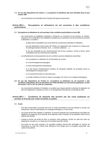 UM
PLU Baie-Mahault 55
1.3. En sus des dispositions de l’article 1.1, occupations et utilisations des sols interdites dans le seul
secteur UMr
- Les constructions sont interdites dans l’emprise des lignes haute tension.
2Article UM 2 – Occupations et utilisations du sol soumises à des conditions
particulières
2.1. Occupations et utilisations du sol soumises à des conditions particulières en zone UM,
- Les constructions et installations destinées à l’artisanat, au commerce et aux bureaux, la création,
l’extension et la modification des installations classées pour la protection de l'environnement soumises
à déclaration, à condition :
! qu’elles soient compatibles avec la proximité de constructions destinées à l’habitation,
! que des dispositions soient prises afin d'éviter une aggravation des nuisances ou risques pour
le voisinage [nuisance (livraison, bruit…), incendie, explosion, ...],
! et que les nécessités de leur fonctionnement lors de leur ouverture, comme à terme, soient
compatibles avec les infrastructures existantes.
- Les affouillements et exhaussements de sol à condition que leurs réalisations soient liées :
! aux occupations ou utilisations du sol autorisées sur la zone,
! ou à des aménagements paysagers,
! ou à des aménagements hydrauliques,
! ou à des travaux d’infrastructures routières, de transports collectifs, de circulation douce ou
d’aménagement d’espace public,
! ou à la sécurité des biens ou des personnes,
! ou qu’elle contribue à la mise en valeur du paysage, d’un site ou d’un vestige archéologique.
2.2. En sus des dispositions de l’article 2.1, occupations et utilisations du sol soumises à des
conditions particulières dans les périmètres de mixité identifiés aux documents graphiques, au titre
de l’article L.123-1-5.16° du code de l’urbanisme
- Les constructions destinées à l’habitation, à condition que chaque opération entrainant la réalisation de
plus de 5 logements, comporte au moins 15 % de logements financés par un prêt aidé de l’Etat
3Article UM 3 – Conditions de desserte des terrains par les voies publiques ou
privées et d’accès aux voies ouvertes au public
3.1. Accès
- Pour être constructible, tout terrain doit avoir un accès automobile à une voie publique ou privée, soit
directement, soit par l’intermédiaire d’un passage aménagé sur un fond voisin.
- Les accès doivent être adaptés à l’opération. Ils doivent présenter des caractéristiques permettant de
satisfaire aux exigences de la sécurité, de la défense contre l’incendie, de la protection civile et de la
collecte des déchets.
- Lorsque le terrain est bordé de deux ou plusieurs voies publiques, l’accès sur celle des voies qui
présenterait une gêne ou un risque pour la circulation peut être interdit.
- Les accès sur les voies ouvertes à la circulation publique doivent être aménagés en fonction de
l’importance du trafic afin d’éviter toute difficulté et tout danger pour la circulation automobile, des
cycles et des piétons.
 