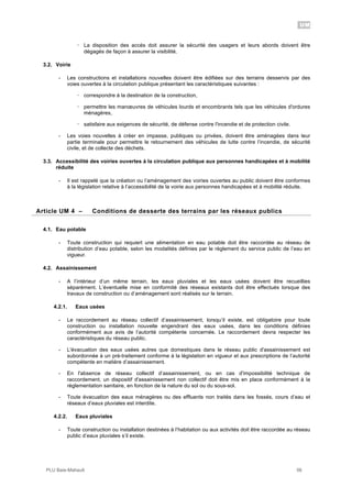 UM
PLU Baie-Mahault 56
! La disposition des accès doit assurer la sécurité des usagers et leurs abords doivent être
dégagés de façon à assurer la visibilité.
3.2. Voirie
- Les constructions et installations nouvelles doivent être édifiées sur des terrains desservis par des
voies ouvertes à la circulation publique présentant les caractéristiques suivantes :
! correspondre à la destination de la construction,
! permettre les manœuvres de véhicules lourds et encombrants tels que les véhicules d'ordures
ménagères,
! satisfaire aux exigences de sécurité, de défense contre l'incendie et de protection civile.
- Les voies nouvelles à créer en impasse, publiques ou privées, doivent être aménagées dans leur
partie terminale pour permettre le retournement des véhicules de lutte contre l’incendie, de sécurité
civile, et de collecte des déchets.
3.3. Accessibilité des voiries ouvertes à la circulation publique aux personnes handicapées et à mobilité
réduite
- Il est rappelé que la création ou l’aménagement des voiries ouvertes au public doivent être conformes
à la législation relative à l’accessibilité de la voirie aux personnes handicapées et à mobilité réduite.
4Article UM 4 – Conditions de desserte des terrains par les réseaux publics
4.1. Eau potable
- Toute construction qui requiert une alimentation en eau potable doit être raccordée au réseau de
distribution d’eau potable, selon les modalités définies par le règlement du service public de l’eau en
vigueur.
4.2. Assainissement
- A l’intérieur d’un même terrain, les eaux pluviales et les eaux usées doivent être recueillies
séparément. L’éventuelle mise en conformité des réseaux existants doit être effectués lorsque des
travaux de construction ou d’aménagement sont réalisés sur le terrain.
4.2.1. Eaux usées
- Le raccordement au réseau collectif d’assainissement, lorsqu’il existe, est obligatoire pour toute
construction ou installation nouvelle engendrant des eaux usées, dans les conditions définies
conformément aux avis de l’autorité compétente concernée. Le raccordement devra respecter les
caractéristiques du réseau public.
- L'évacuation des eaux usées autres que domestiques dans le réseau public d'assainissement est
subordonnée à un pré-traitement conforme à la législation en vigueur et aux prescriptions de l’autorité
compétente en matière d’assainissement.
- En l'absence de réseau collectif d’assainissement, ou en cas d'impossibilité technique de
raccordement, un dispositif d'assainissement non collectif doit être mis en place conformément à la
réglementation sanitaire, en fonction de la nature du sol ou du sous-sol.
- Toute évacuation des eaux ménagères ou des effluents non traités dans les fossés, cours d’eau et
réseaux d’eaux pluviales est interdite.
4.2.2. Eaux pluviales
- Toute construction ou installation destinées à l’habitation ou aux activités doit être raccordée au réseau
public d’eaux pluviales s’il existe.
 