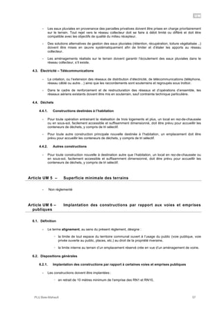 UM
PLU Baie-Mahault 57
- Les eaux pluviales en provenance des parcelles privatives doivent être prises en charge prioritairement
sur le terrain. Tout rejet vers le réseau collecteur doit se faire à débit limité ou différé et doit être
compatible avec les objectifs de qualité du milieu récepteur.
- Des solutions alternatives de gestion des eaux pluviales (rétention, récupération, toiture végétalisée ..)
doivent être mises en œuvre systématiquement afin de limiter et d’étaler les apports au réseau
collecteur.
- Les aménagements réalisés sur le terrain doivent garantir l’écoulement des eaux pluviales dans le
réseau collecteur, s’il existe.
4.3. Électricité – Télécommunications
- La création, ou l’extension des réseaux de distribution d’électricité, de télécommunications (téléphone,
réseau câblé ou autre…) ainsi que les raccordements sont souterrains et regroupés sous trottoir.
- Dans le cadre de renforcement et de restructuration des réseaux et d’opérations d’ensemble, les
réseaux aériens existants doivent être mis en souterrain, sauf contrainte technique particulière.
4.4. Déchets
4.4.1. Constructions destinées à l’habitation
- Pour toute opération entrainant la réalisation de trois logements et plus, un local en rez-de-chaussée
ou en sous-sol, facilement accessible et suffisamment dimensionné, doit être prévu pour accueillir les
conteneurs de déchets, y compris de tri sélectif.
- Pour toute autre construction principale nouvelle destinée à l’habitation, un emplacement doit être
prévu pour accueillir les conteneurs de déchets, y compris de tri sélectif.
4.4.2. Autres constructions
- Pour toute construction nouvelle à destination autre que l’habitation, un local en rez-de-chaussée ou
en sous-sol, facilement accessible et suffisamment dimensionné, doit être prévu pour accueillir les
conteneurs de déchets, y compris de tri sélectif.
5Article UM 5 – Superficie minimale des terrains
- Non règlementé
6Article UM 6 – Implantation des constructions par rapport aux voies et emprises
publiques
6.1. Définition
- Le terme alignement, au sens du présent règlement, désigne :
! la limite de tout espace du territoire communal ouvert à l’usage du public (voie publique, voie
privée ouverte au public, places, etc.) au droit de la propriété riveraine,
! la limite interne au terrain d’un emplacement réservé crée en vue d’un aménagement de voirie.
6.2. Dispositions générales
6.2.1. Implantation des constructions par rapport à certaines voies et emprises publiques
- Les constructions doivent être implantées :
! en retrait de 10 mètres minimum de l’emprise des RN1 et RN10,
 